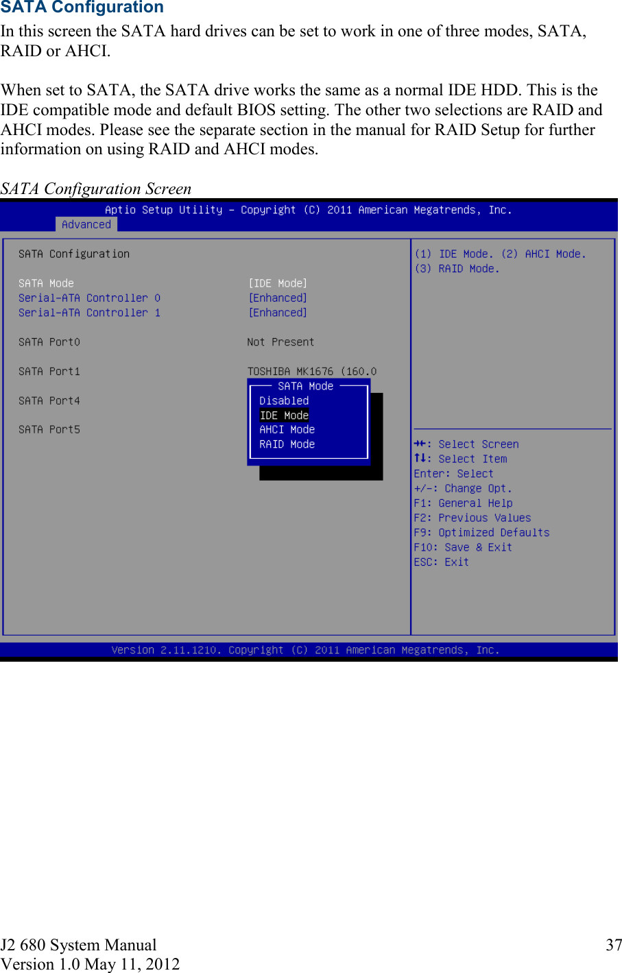 J2 680 System Manual Version 1.0 May 11, 2012     37SATA Configuration In this screen the SATA hard drives can be set to work in one of three modes, SATA, RAID or AHCI.  When set to SATA, the SATA drive works the same as a normal IDE HDD. This is the IDE compatible mode and default BIOS setting. The other two selections are RAID and AHCI modes. Please see the separate section in the manual for RAID Setup for further information on using RAID and AHCI modes.  SATA Configuration Screen      