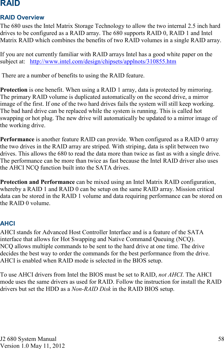 J2 680 System Manual Version 1.0 May 11, 2012     58 RAID Overview  The 680 uses the Intel Matrix Storage Technology to allow the two internal 2.5 inch hard drives to be configured as a RAID array. The 680 supports RAID 0, RAID 1 and Intel Matrix RAID which combines the benefits of two RAID volumes in a single RAID array.  If you are not currently familiar with RAID arrays Intel has a good white paper on the subject at:   http://www.intel.com/design/chipsets/applnots/310855.htm   There are a number of benefits to using the RAID feature.  Protection is one benefit. When using a RAID 1 array, data is protected by mirroring. The primary RAID volume is duplicated automatically on the second drive, a mirror image of the first. If one of the two hard drives fails the system will still keep working. The bad hard drive can be replaced while the system is running. This is called hot swapping or hot plug. The new drive will automatically be updated to a mirror image of the working drive.  Performance is another feature RAID can provide. When configured as a RAID 0 array the two drives in the RAID array are striped. With striping, data is split between two drives. This allows the 680 to read the data more than twice as fast as with a single drive. The performance can be more than twice as fast because the Intel RAID driver also uses the AHCI NCQ function built into the SATA drives.  Protection and Performance can be mixed using an Intel Matrix RAID configuration, whereby a RAID 1 and RAID 0 can be setup on the same RAID array. Mission critical data can be stored in the RAID 1 volume and data requiring performance can be stored on the RAID 0 volume.  AHCI  AHCI stands for Advanced Host Controller Interface and is a feature of the SATA interface that allows for Hot Swapping and Native Command Queuing (NCQ).  NCQ allows multiple commands to be sent to the hard drive at one time. The drive decides the best way to order the commands for the best performance from the drive. AHCI is enabled when RAID mode is selected in the BIOS setup.   To use AHCI drivers from Intel the BIOS must be set to RAID, not AHCI. The AHCI mode uses the same drivers as used for RAID. Follow the instruction for install the RAID drivers but set the HDD as a Non-RAID Disk in the RAID BIOS setup.     