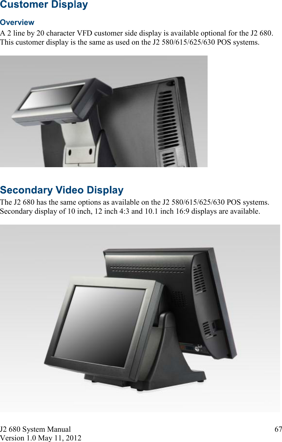 J2 680 System Manual Version 1.0 May 11, 2012     67 Overview A 2 line by 20 character VFD customer side display is available optional for the J2 680. This customer display is the same as used on the J2 580/615/625/630 POS systems.     The J2 680 has the same options as available on the J2 580/615/625/630 POS systems. Secondary display of 10 inch, 12 inch 4:3 and 10.1 inch 16:9 displays are available.    