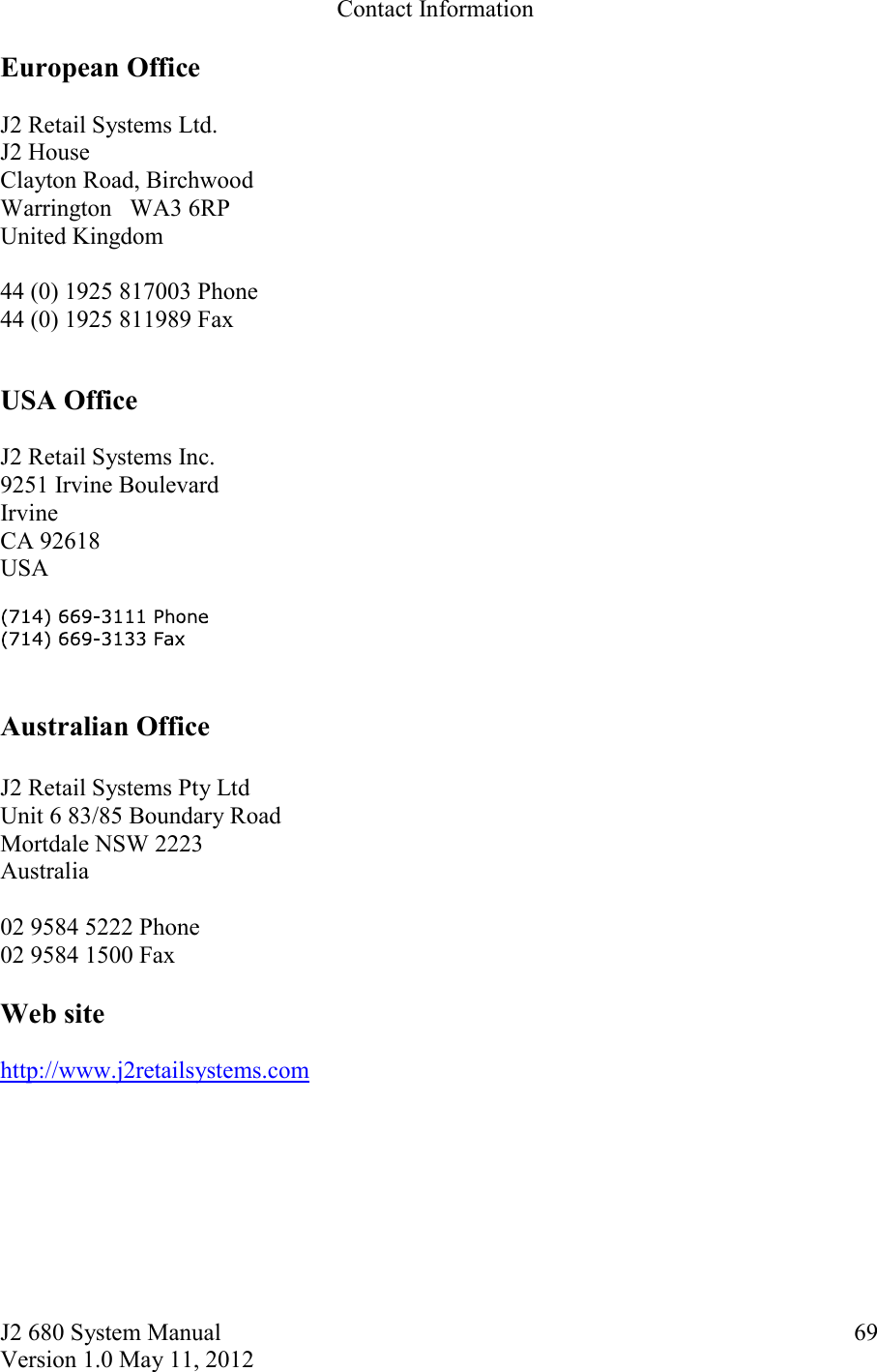 J2 680 System Manual Version 1.0 May 11, 2012     69Contact Information  European Office  J2 Retail Systems Ltd. J2 House Clayton Road, Birchwood Warrington   WA3 6RP United Kingdom  44 (0) 1925 817003 Phone 44 (0) 1925 811989 Fax  USA Office  J2 Retail Systems Inc. 9251 Irvine Boulevard  Irvine  CA 92618 USA   Australian Office  J2 Retail Systems Pty Ltd Unit 6 83/85 Boundary Road Mortdale NSW 2223 Australia  02 9584 5222 Phone 02 9584 1500 Fax  Web site  http://www.j2retailsystems.com  