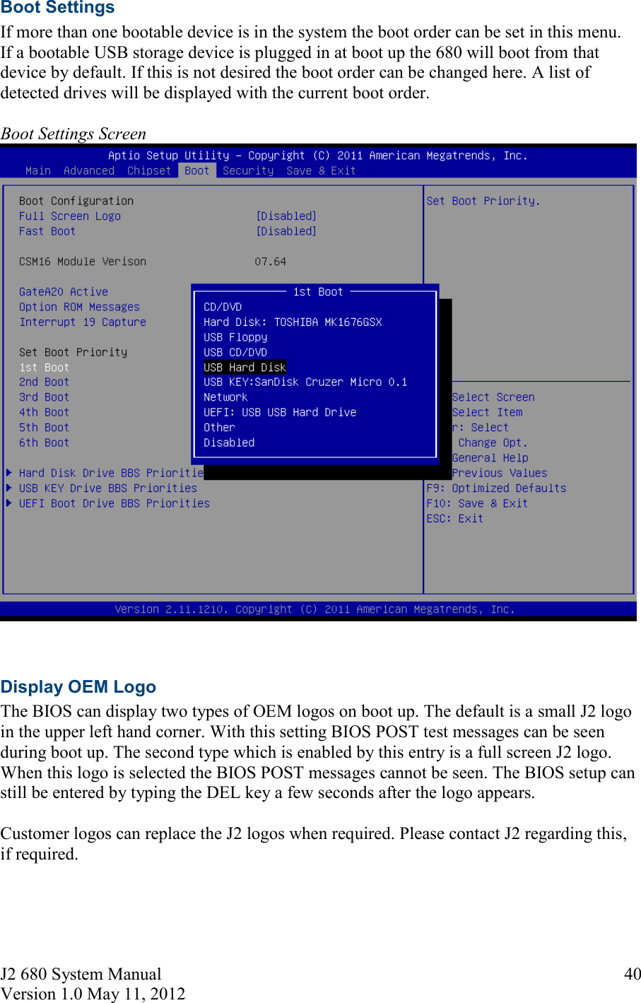 J2 680 System Manual Version 1.0 May 11, 2012     40Boot Settings If more than one bootable device is in the system the boot order can be set in this menu. If a bootable USB storage device is plugged in at boot up the 680 will boot from that device by default. If this is not desired the boot order can be changed here. A list of detected drives will be displayed with the current boot order.  Boot Settings Screen   Display OEM Logo The BIOS can display two types of OEM logos on boot up. The default is a small J2 logo in the upper left hand corner. With this setting BIOS POST test messages can be seen during boot up. The second type which is enabled by this entry is a full screen J2 logo. When this logo is selected the BIOS POST messages cannot be seen. The BIOS setup can still be entered by typing the DEL key a few seconds after the logo appears.  Customer logos can replace the J2 logos when required. Please contact J2 regarding this, if required. 