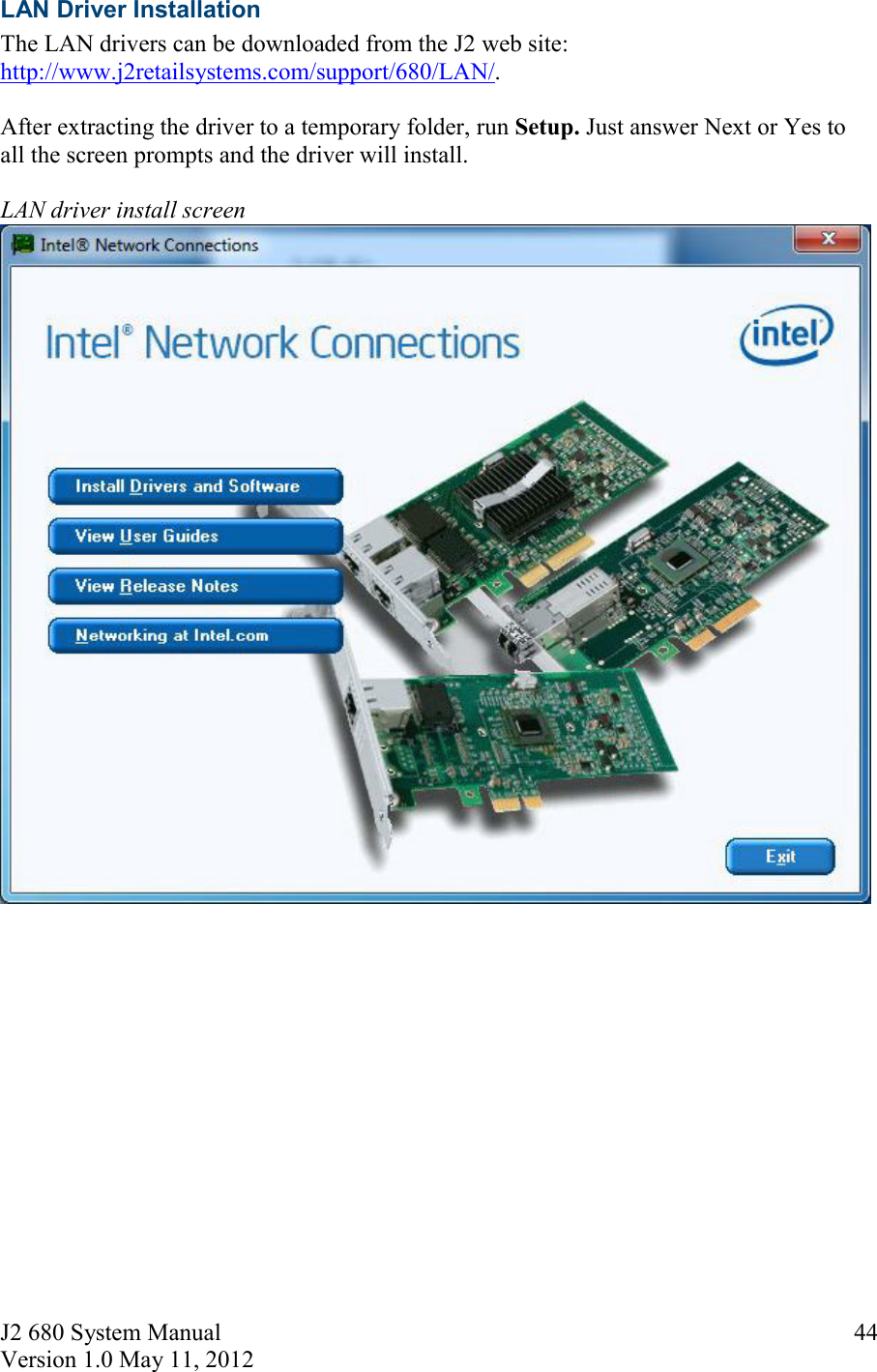 J2 680 System Manual Version 1.0 May 11, 2012     44LAN Driver Installation  The LAN drivers can be downloaded from the J2 web site:  http://www.j2retailsystems.com/support/680/LAN/.  After extracting the driver to a temporary folder, run Setup. Just answer Next or Yes to all the screen prompts and the driver will install.  LAN driver install screen