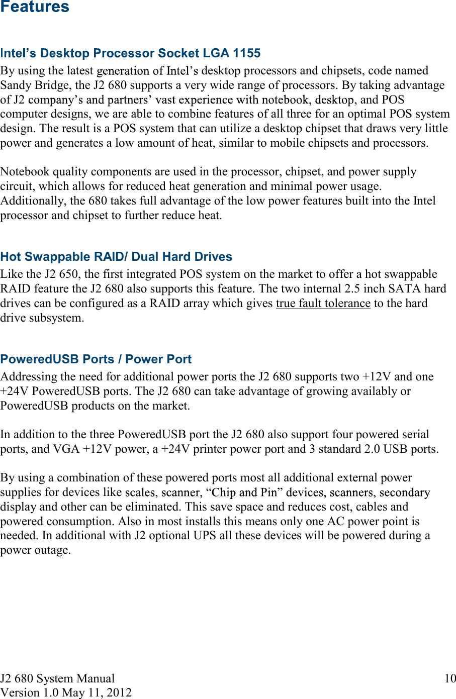 J2 680 System Manual Version 1.0 May 11, 2012     10  LGA 1155 By using the latest  desktop processors and chipsets, code named Sandy Bridge, the J2 680 supports a very wide range of processors. By taking advantage of J2  , and POS computer designs, we are able to combine features of all three for an optimal POS system design. The result is a POS system that can utilize a desktop chipset that draws very little power and generates a low amount of heat, similar to mobile chipsets and processors.  Notebook quality components are used in the processor, chipset, and power supply circuit, which allows for reduced heat generation and minimal power usage.  Additionally, the 680 takes full advantage of the low power features built into the Intel processor and chipset to further reduce heat.  Hot Swappable RAID/ Dual Hard Drives Like the J2 650, the first integrated POS system on the market to offer a hot swappable RAID feature the J2 680 also supports this feature. The two internal 2.5 inch SATA hard drives can be configured as a RAID array which gives true fault tolerance to the hard drive subsystem.   PoweredUSB Ports / Power Port  Addressing the need for additional power ports the J2 680 supports two +12V and one +24V PoweredUSB ports. The J2 680 can take advantage of growing availably or PoweredUSB products on the market.  In addition to the three PoweredUSB port the J2 680 also support four powered serial ports, and VGA +12V power, a +24V printer power port and 3 standard 2.0 USB ports.  By using a combination of these powered ports most all additional external power supplies for devices like display and other can be eliminated. This save space and reduces cost, cables and powered consumption. Also in most installs this means only one AC power point is needed. In additional with J2 optional UPS all these devices will be powered during a power outage.    