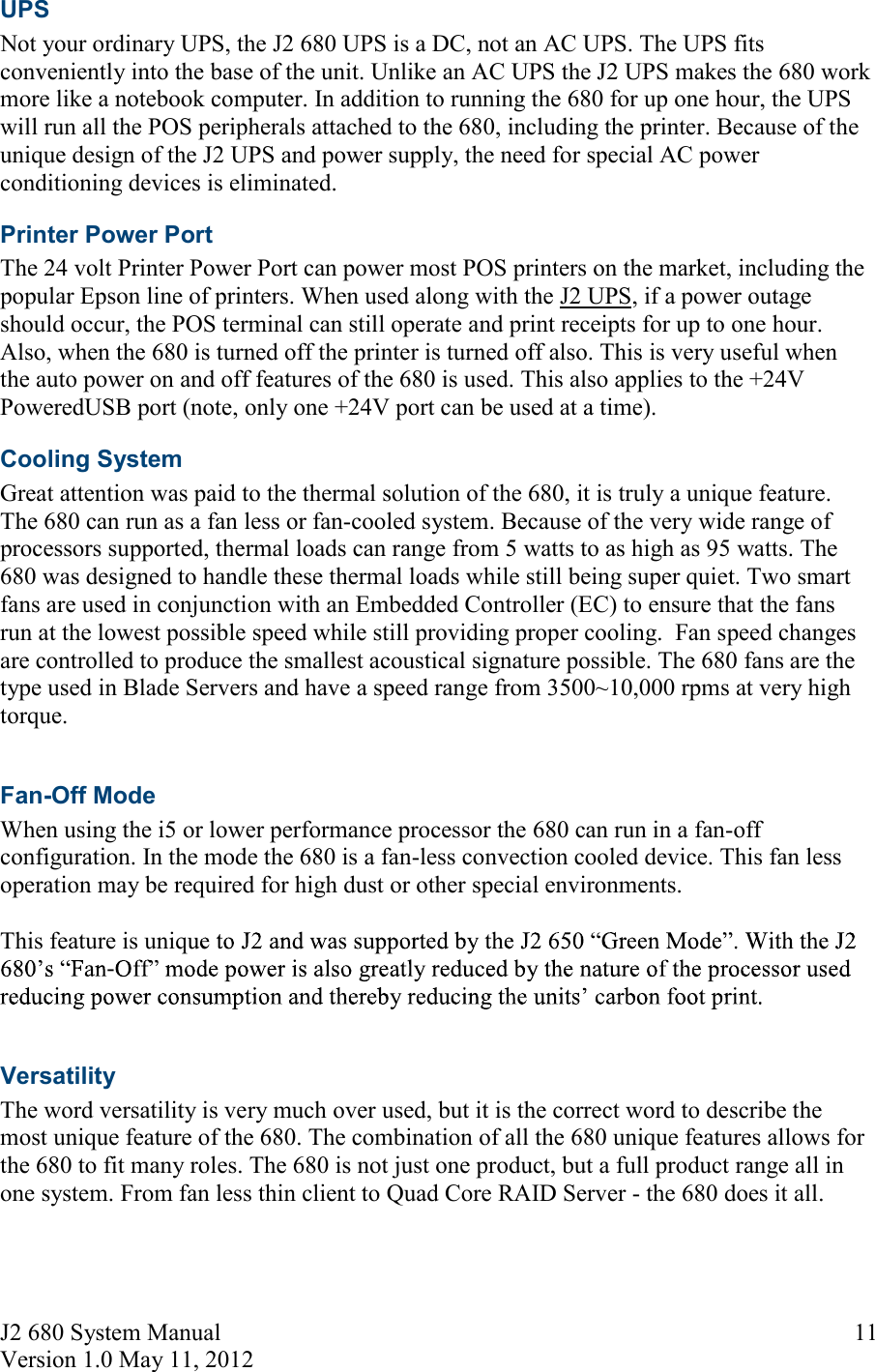 J2 680 System Manual Version 1.0 May 11, 2012     11UPS Not your ordinary UPS, the J2 680 UPS is a DC, not an AC UPS. The UPS fits conveniently into the base of the unit. Unlike an AC UPS the J2 UPS makes the 680 work more like a notebook computer. In addition to running the 680 for up one hour, the UPS will run all the POS peripherals attached to the 680, including the printer. Because of the unique design of the J2 UPS and power supply, the need for special AC power conditioning devices is eliminated. Printer Power Port The 24 volt Printer Power Port can power most POS printers on the market, including the popular Epson line of printers. When used along with the J2 UPS, if a power outage should occur, the POS terminal can still operate and print receipts for up to one hour. Also, when the 680 is turned off the printer is turned off also. This is very useful when the auto power on and off features of the 680 is used. This also applies to the +24V PoweredUSB port (note, only one +24V port can be used at a time). Cooling System Great attention was paid to the thermal solution of the 680, it is truly a unique feature. The 680 can run as a fan less or fan-cooled system. Because of the very wide range of processors supported, thermal loads can range from 5 watts to as high as 95 watts. The 680 was designed to handle these thermal loads while still being super quiet. Two smart fans are used in conjunction with an Embedded Controller (EC) to ensure that the fans run at the lowest possible speed while still providing proper cooling.  Fan speed changes are controlled to produce the smallest acoustical signature possible. The 680 fans are the type used in Blade Servers and have a speed range from 3500~10,000 rpms at very high torque.   Fan-Off Mode When using the i5 or lower performance processor the 680 can run in a fan-off configuration. In the mode the 680 is a fan-less convection cooled device. This fan less operation may be required for high dust or other special environments.  This feature is uniq-  Versatility The word versatility is very much over used, but it is the correct word to describe the most unique feature of the 680. The combination of all the 680 unique features allows for the 680 to fit many roles. The 680 is not just one product, but a full product range all in one system. From fan less thin client to Quad Core RAID Server - the 680 does it all.   