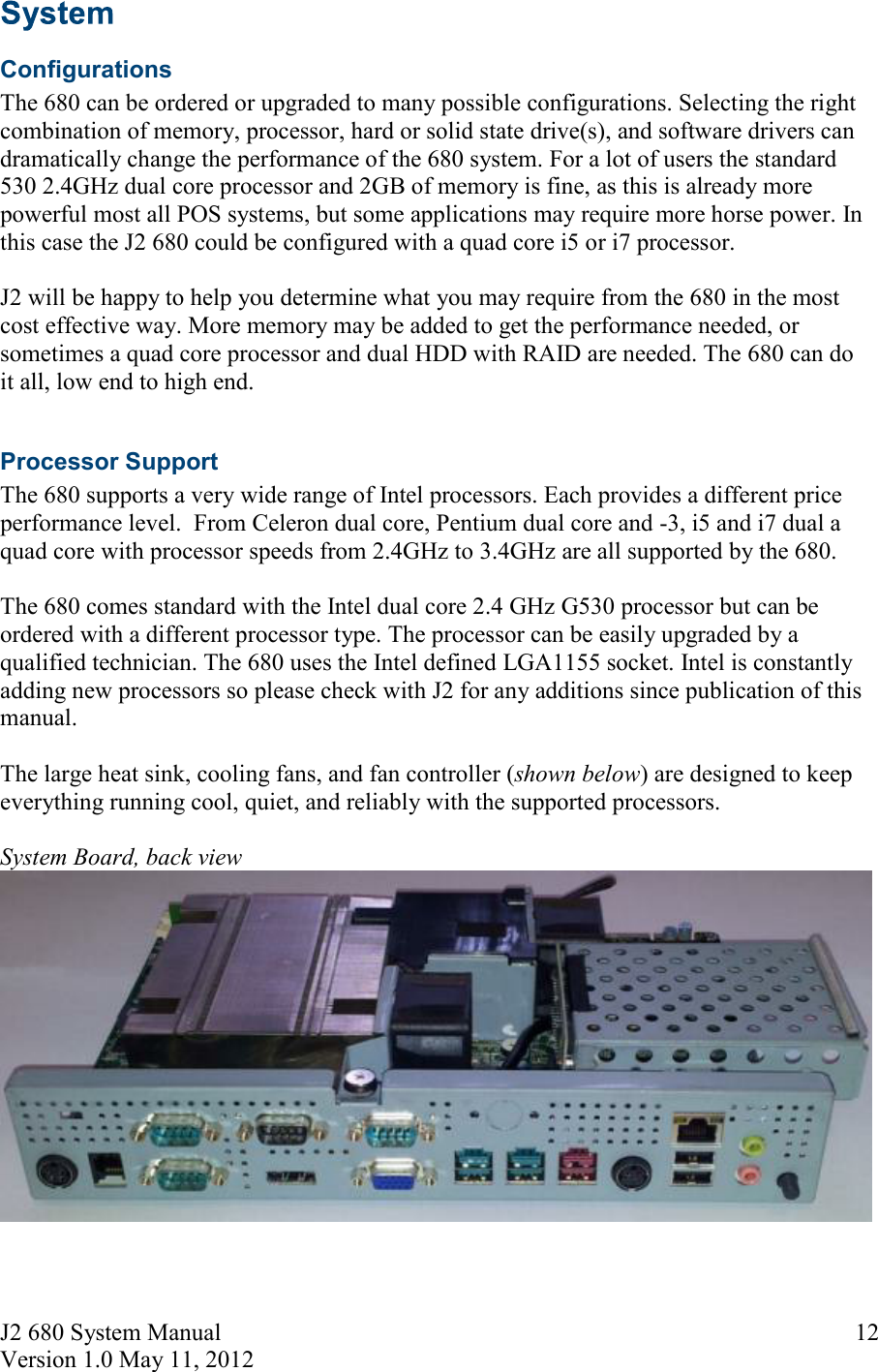 J2 680 System Manual Version 1.0 May 11, 2012     12  Configurations The 680 can be ordered or upgraded to many possible configurations. Selecting the right combination of memory, processor, hard or solid state drive(s), and software drivers can dramatically change the performance of the 680 system. For a lot of users the standard 530 2.4GHz dual core processor and 2GB of memory is fine, as this is already more powerful most all POS systems, but some applications may require more horse power. In this case the J2 680 could be configured with a quad core i5 or i7 processor.  J2 will be happy to help you determine what you may require from the 680 in the most cost effective way. More memory may be added to get the performance needed, or sometimes a quad core processor and dual HDD with RAID are needed. The 680 can do it all, low end to high end.  Processor Support The 680 supports a very wide range of Intel processors. Each provides a different price performance level.  From Celeron dual core, Pentium dual core and -3, i5 and i7 dual a quad core with processor speeds from 2.4GHz to 3.4GHz are all supported by the 680.   The 680 comes standard with the Intel dual core 2.4 GHz G530 processor but can be ordered with a different processor type. The processor can be easily upgraded by a qualified technician. The 680 uses the Intel defined LGA1155 socket. Intel is constantly adding new processors so please check with J2 for any additions since publication of this manual.  The large heat sink, cooling fans, and fan controller (shown below) are designed to keep everything running cool, quiet, and reliably with the supported processors.  System Board, back view    