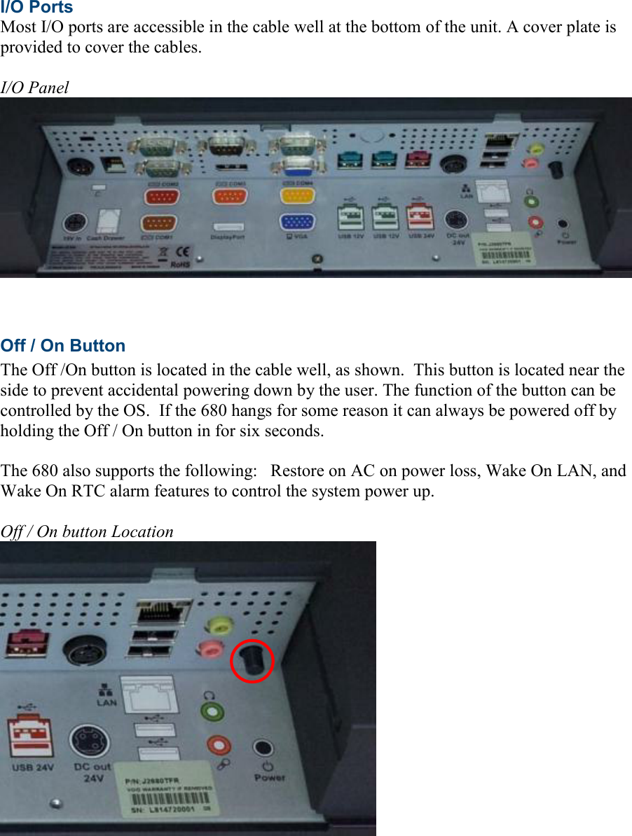  I/O Ports Most I/O ports are accessible in the cable well at the bottom of the unit. A cover plate is provided to cover the cables.  I/O Panel     Off / On Button The Off /On button is located in the cable well, as shown.  This button is located near the side to prevent accidental powering down by the user. The function of the button can be controlled by the OS.  If the 680 hangs for some reason it can always be powered off by holding the Off / On button in for six seconds.  The 680 also supports the following:   Restore on AC on power loss, Wake On LAN, and Wake On RTC alarm features to control the system power up.    Off / On button Location   