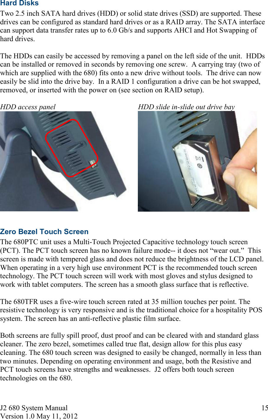 J2 680 System Manual Version 1.0 May 11, 2012     15Hard Disks Two 2.5 inch SATA hard drives (HDD) or solid state drives (SSD) are supported. These drives can be configured as standard hard drives or as a RAID array. The SATA interface can support data transfer rates up to 6.0 Gb/s and supports AHCI and Hot Swapping of hard drives.   The HDDs can easily be accessed by removing a panel on the left side of the unit.  HDDs can be installed or removed in seconds by removing one screw.  A carrying tray (two of which are supplied with the 680) fits onto a new drive without tools.  The drive can now easily be slid into the drive bay.  In a RAID 1 configuration a drive can be hot swapped, removed, or inserted with the power on (see section on RAID setup).  HDD access panel HDD slide in-slide out drive bay    Zero Bezel Touch Screen The 680PTC unit uses a Multi-Touch Projected Capacitive technology touch screen (PCT). The PCT touch screen has no known failure mode-- it does not  wear out.  This screen is made with tempered glass and does not reduce the brightness of the LCD panel.  When operating in a very high use environment PCT is the recommended touch screen technology. The PCT touch screen will work with most gloves and stylus designed to work with tablet computers. The screen has a smooth glass surface that is reflective.  The 680TFR uses a five-wire touch screen rated at 35 million touches per point. The resistive technology is very responsive and is the traditional choice for a hospitality POS system. The screen has an anti-reflective plastic film surface.   Both screens are fully spill proof, dust proof and can be cleared with and standard glass cleaner. The zero bezel, sometimes called true flat, design allow for this plus easy cleaning. The 680 touch screen was designed to easily be changed, normally in less than two minutes. Depending on operating environment and usage, both the Resistive and PCT touch screens have strengths and weaknesses.  J2 offers both touch screen technologies on the 680.    