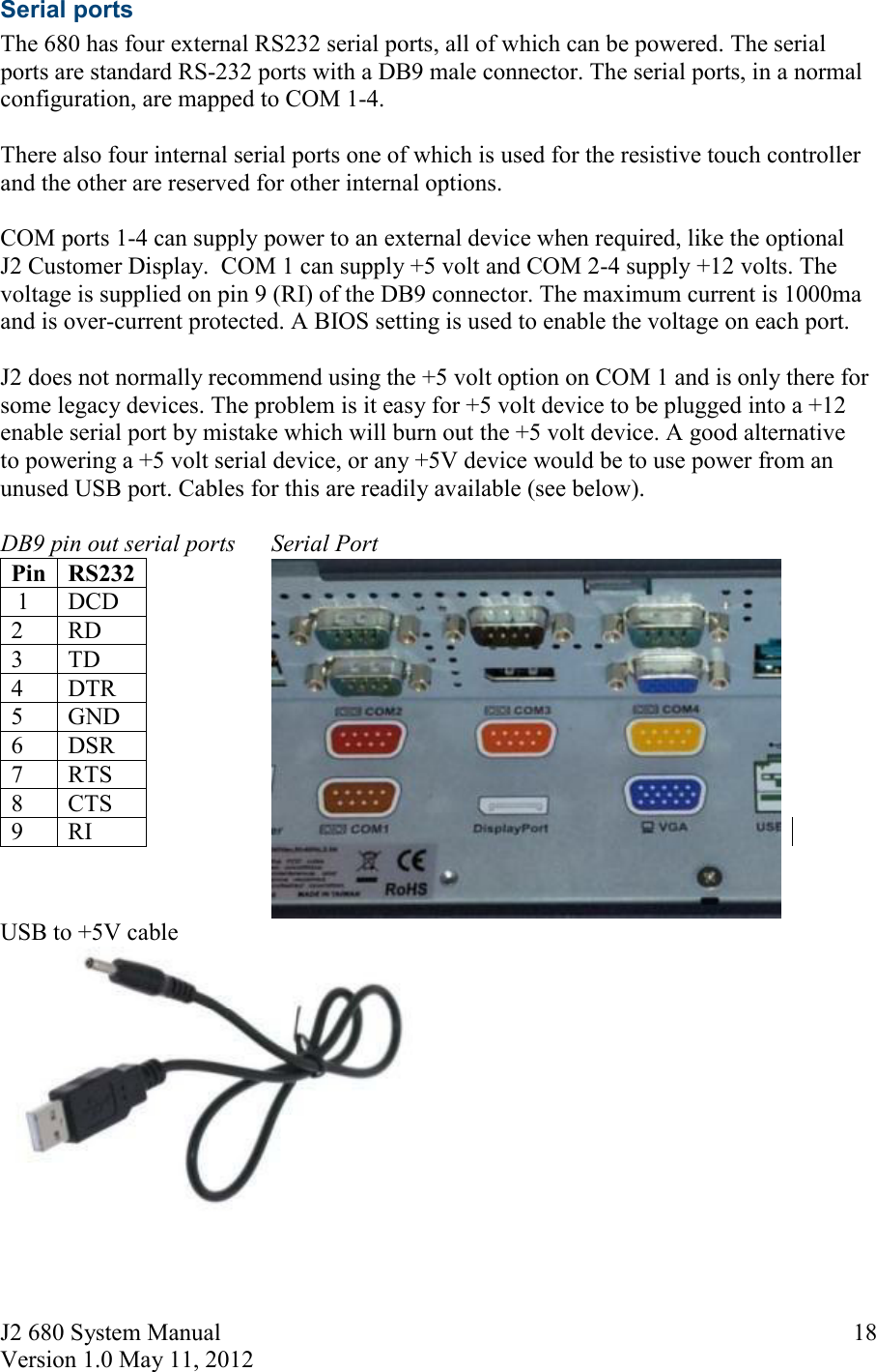 J2 680 System Manual Version 1.0 May 11, 2012     18Serial ports The 680 has four external RS232 serial ports, all of which can be powered. The serial ports are standard RS-232 ports with a DB9 male connector. The serial ports, in a normal configuration, are mapped to COM 1-4.  There also four internal serial ports one of which is used for the resistive touch controller and the other are reserved for other internal options.  COM ports 1-4 can supply power to an external device when required, like the optional J2 Customer Display.  COM 1 can supply +5 volt and COM 2-4 supply +12 volts. The voltage is supplied on pin 9 (RI) of the DB9 connector. The maximum current is 1000ma and is over-current protected. A BIOS setting is used to enable the voltage on each port.  J2 does not normally recommend using the +5 volt option on COM 1 and is only there for some legacy devices. The problem is it easy for +5 volt device to be plugged into a +12 enable serial port by mistake which will burn out the +5 volt device. A good alternative to powering a +5 volt serial device, or any +5V device would be to use power from an unused USB port. Cables for this are readily available (see below).  DB9 pin out serial ports      Serial Port Pin RS232                      1  DCD 2  RD 3  TD 4  DTR 5  GND 6  DSR 7  RTS 8  CTS 9  RI    USB to +5V cable 