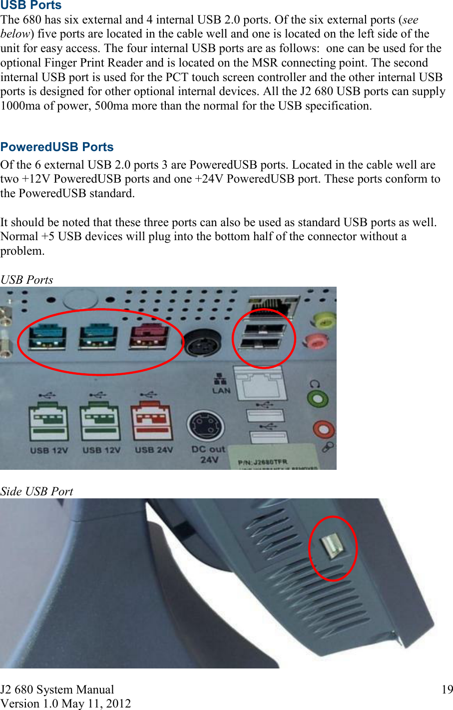 J2 680 System Manual Version 1.0 May 11, 2012     19USB Ports The 680 has six external and 4 internal USB 2.0 ports. Of the six external ports (see below) five ports are located in the cable well and one is located on the left side of the unit for easy access. The four internal USB ports are as follows:  one can be used for the optional Finger Print Reader and is located on the MSR connecting point. The second internal USB port is used for the PCT touch screen controller and the other internal USB ports is designed for other optional internal devices. All the J2 680 USB ports can supply 1000ma of power, 500ma more than the normal for the USB specification.  PoweredUSB Ports Of the 6 external USB 2.0 ports 3 are PoweredUSB ports. Located in the cable well are two +12V PoweredUSB ports and one +24V PoweredUSB port. These ports conform to the PoweredUSB standard.   It should be noted that these three ports can also be used as standard USB ports as well. Normal +5 USB devices will plug into the bottom half of the connector without a problem.  USB Ports   Side USB Port 