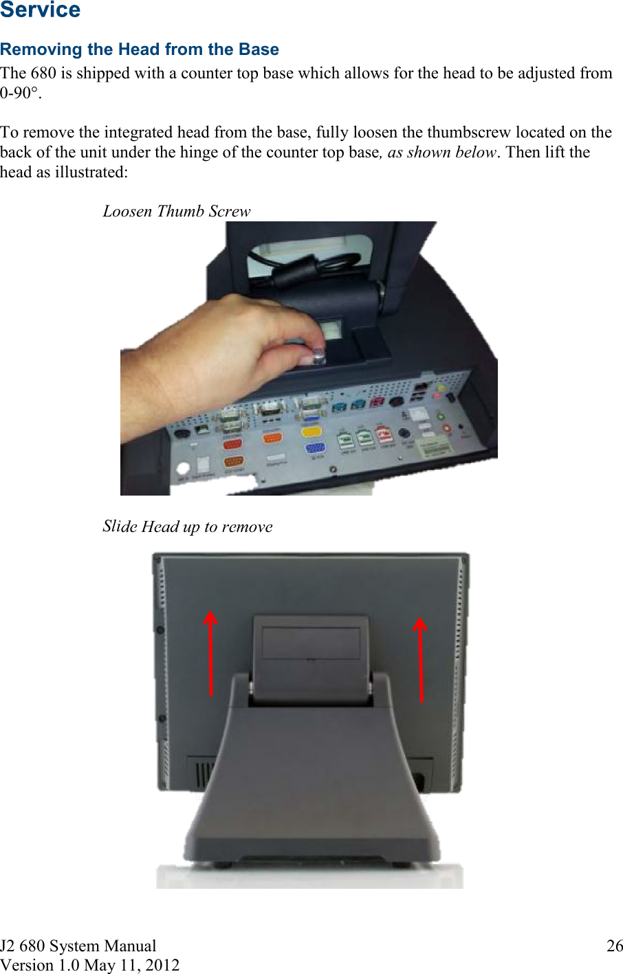 J2 680 System Manual Version 1.0 May 11, 2012     26 Removing the Head from the Base The 680 is shipped with a counter top base which allows for the head to be adjusted from 0-90°.   To remove the integrated head from the base, fully loosen the thumbscrew located on the back of the unit under the hinge of the counter top base, as shown below. Then lift the head as illustrated:      Loosen Thumb Screw     Slide Head up to remove 