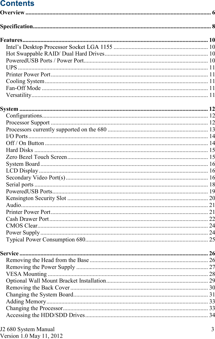 J2 680 System Manual Version 1.0 May 11, 2012     3 Overview ............................................................................................................................ 6  Specification ....................................................................................................................... 8  Features ............................................................................................................................ 10 ............................................................... 10Hot Swappable RAID/ Dual Hard Drives ..................................................................... 10PoweredUSB Ports / Power Port................................................................................... 10UPS ............................................................................................................................... 11Printer Power Port ......................................................................................................... 11Cooling System ............................................................................................................. 11Fan-Off Mode ............................................................................................................... 11Versatility ...................................................................................................................... 11  System .............................................................................................................................. 12Configurations ............................................................................................................... 12Processor Support ......................................................................................................... 12Processors currently supported on the 680 ................................................................... 13I/O Ports ........................................................................................................................ 14Off / On Button ............................................................................................................. 14Hard Disks .................................................................................................................... 15Zero Bezel Touch Screen .............................................................................................. 15System Board ................................................................................................................ 16LCD Display ................................................................................................................. 16Secondary Video Port(s) ............................................................................................... 16Serial ports .................................................................................................................... 18PoweredUSB Ports ........................................................................................................ 19Kensington Security Slot .............................................................................................. 20Audio ............................................................................................................................. 21Printer Power Port ......................................................................................................... 21Cash Drawer Port .......................................................................................................... 22CMOS Clear .................................................................................................................. 24Power Supply ................................................................................................................ 24Typical Power Consumption 680 .................................................................................. 25  Service .............................................................................................................................. 26Removing the Head from the Base ............................................................................... 26Removing the Power Supply ........................................................................................ 27VESA Mounting ........................................................................................................... 28Optional Wall Mount Bracket Installation .................................................................... 29Removing the Back Cover ............................................................................................ 30Changing the System Board .......................................................................................... 31Adding Memory ............................................................................................................ 33Changing the Processor ................................................................................................. 33Accessing the HDD/SDD Drives .................................................................................. 34