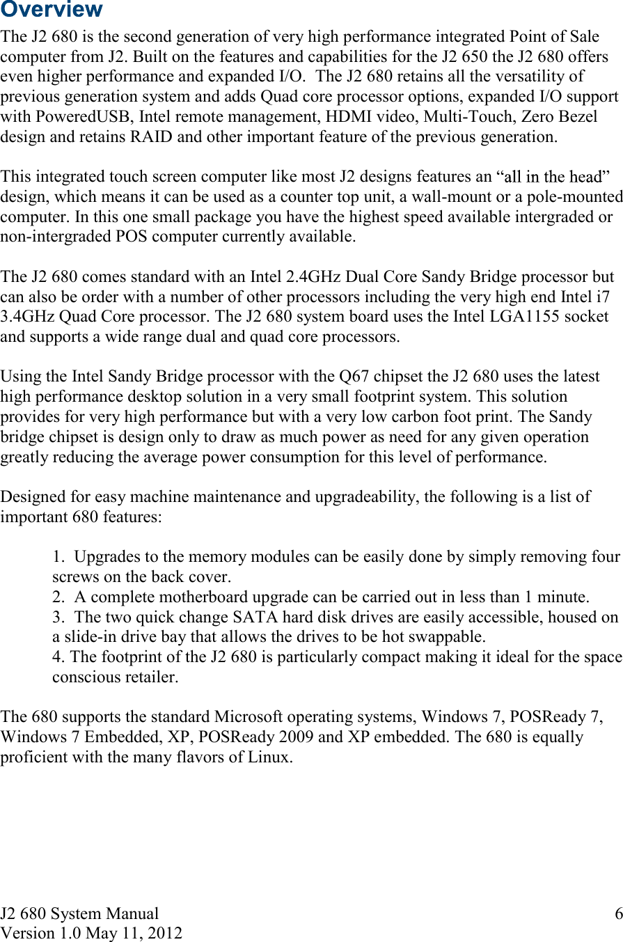 J2 680 System Manual Version 1.0 May 11, 2012     6  The J2 680 is the second generation of very high performance integrated Point of Sale computer from J2. Built on the features and capabilities for the J2 650 the J2 680 offers even higher performance and expanded I/O.  The J2 680 retains all the versatility of previous generation system and adds Quad core processor options, expanded I/O support with PoweredUSB, Intel remote management, HDMI video, Multi-Touch, Zero Bezel design and retains RAID and other important feature of the previous generation.     This integrated touch screen computer like most J2 designs features an design, which means it can be used as a counter top unit, a wall-mount or a pole-mounted computer. In this one small package you have the highest speed available intergraded or non-intergraded POS computer currently available.  The J2 680 comes standard with an Intel 2.4GHz Dual Core Sandy Bridge processor but can also be order with a number of other processors including the very high end Intel i7 3.4GHz Quad Core processor. The J2 680 system board uses the Intel LGA1155 socket and supports a wide range dual and quad core processors.  Using the Intel Sandy Bridge processor with the Q67 chipset the J2 680 uses the latest high performance desktop solution in a very small footprint system. This solution provides for very high performance but with a very low carbon foot print. The Sandy bridge chipset is design only to draw as much power as need for any given operation greatly reducing the average power consumption for this level of performance.  Designed for easy machine maintenance and upgradeability, the following is a list of important 680 features:  1.  Upgrades to the memory modules can be easily done by simply removing four   screws on the back cover.  2.  A complete motherboard upgrade can be carried out in less than 1 minute. 3.  The two quick change SATA hard disk drives are easily accessible, housed on a slide-in drive bay that allows the drives to be hot swappable.  4. The footprint of the J2 680 is particularly compact making it ideal for the space conscious retailer.   The 680 supports the standard Microsoft operating systems, Windows 7, POSReady 7, Windows 7 Embedded, XP, POSReady 2009 and XP embedded. The 680 is equally proficient with the many flavors of Linux.     