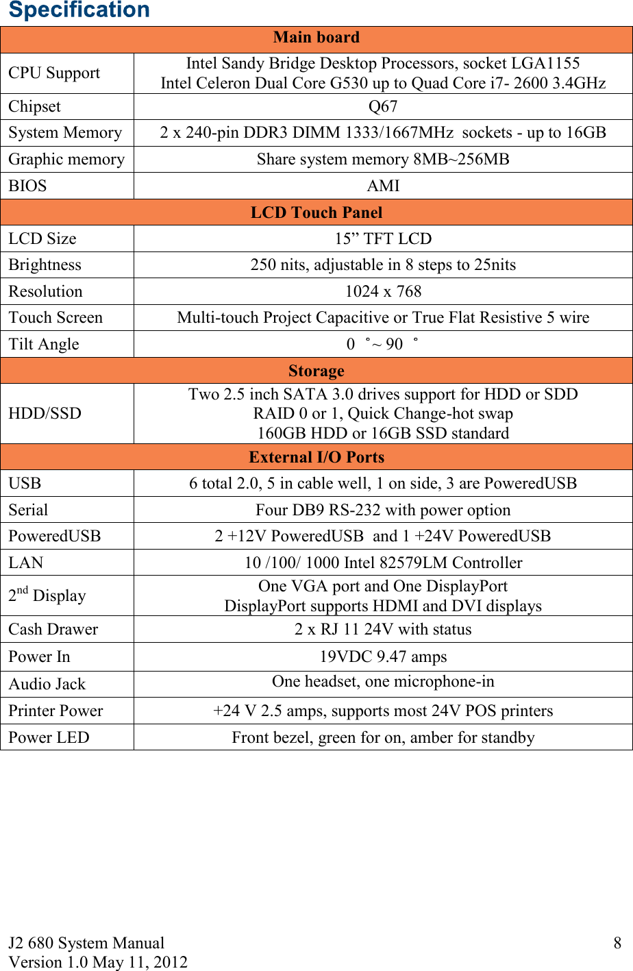 J2 680 System Manual Version 1.0 May 11, 2012     8 Main board      CPU Support Intel Sandy Bridge Desktop Processors, socket LGA1155 Intel Celeron Dual Core G530 up to Quad Core i7- 2600 3.4GHz Chipset  Q67 System Memory  2 x 240-pin DDR3 DIMM 1333/1667MHz  sockets - up to 16GB Graphic memory  Share system memory 8MB~256MB BIOS  AMI LCD Touch Panel LCD Size   Brightness  250 nits, adjustable in 8 steps to 25nits Resolution  1024 x 768 Touch Screen  Multi-touch Project Capacitive or True Flat Resistive 5 wire Tilt Angle   0 ~ 90  Storage HDD/SSD Two 2.5 inch SATA 3.0 drives support for HDD or SDD RAID 0 or 1, Quick Change-hot swap 160GB HDD or 16GB SSD standard External I/O Ports USB  6 total 2.0, 5 in cable well, 1 on side, 3 are PoweredUSB  Serial  Four DB9 RS-232 with power option PoweredUSB  2 +12V PoweredUSB  and 1 +24V PoweredUSB LAN   10 /100/ 1000 Intel 82579LM Controller 2nd Display  One VGA port and One DisplayPort DisplayPort supports HDMI and DVI displays  Cash Drawer  2 x RJ 11 24V with status Power In  19VDC 9.47 amps Audio Jack  One headset, one microphone-in Printer Power  +24 V 2.5 amps, supports most 24V POS printers Power LED  Front bezel, green for on, amber for standby    