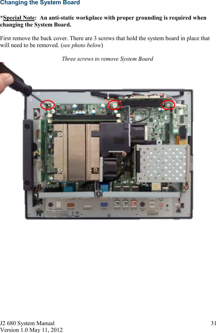 J2 680 System Manual Version 1.0 May 11, 2012     31Changing the System Board  *Special Note:  An anti-static workplace with proper grounding is required when changing the System Board.  First remove the back cover. There are 3 screws that hold the system board in place that will need to be removed. (see photo below)  Three screws to remove System Board   