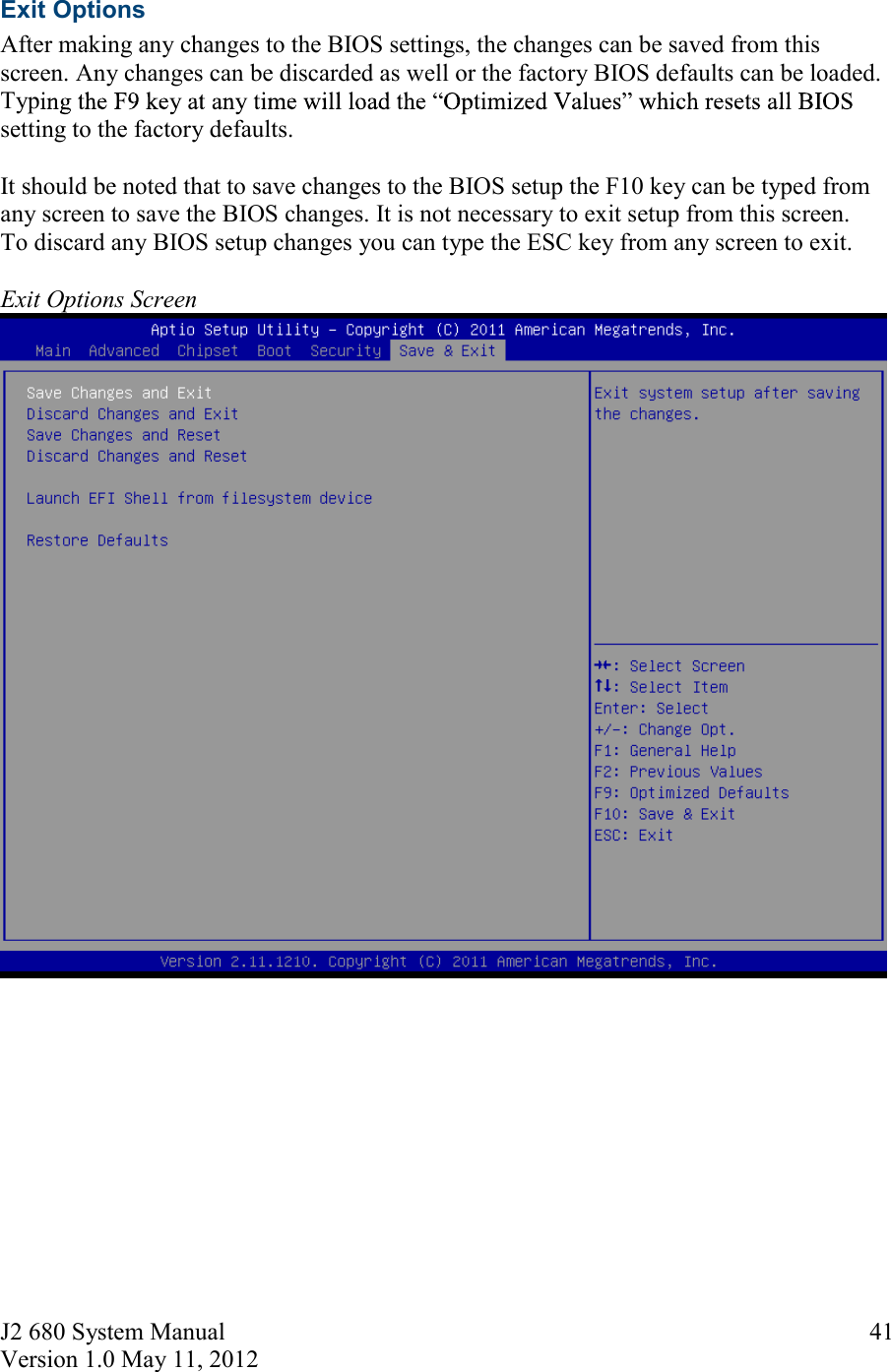 J2 680 System Manual Version 1.0 May 11, 2012     41Exit Options After making any changes to the BIOS settings, the changes can be saved from this screen. Any changes can be discarded as well or the factory BIOS defaults can be loaded. Typsetting to the factory defaults.   It should be noted that to save changes to the BIOS setup the F10 key can be typed from any screen to save the BIOS changes. It is not necessary to exit setup from this screen.  To discard any BIOS setup changes you can type the ESC key from any screen to exit.  Exit Options Screen           