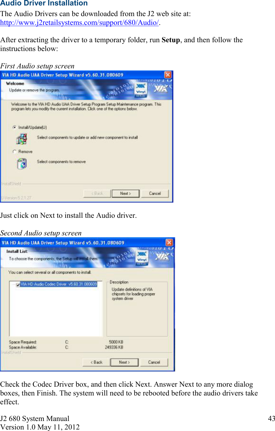 J2 680 System Manual Version 1.0 May 11, 2012     43Audio Driver Installation  The Audio Drivers can be downloaded from the J2 web site at: http://www.j2retailsystems.com/support/680/Audio/.  After extracting the driver to a temporary folder, run Setup, and then follow the instructions below:  First Audio setup screen   Just click on Next to install the Audio driver.  Second Audio setup screen   Check the Codec Driver box, and then click Next. Answer Next to any more dialog boxes, then Finish. The system will need to be rebooted before the audio drivers take effect. 