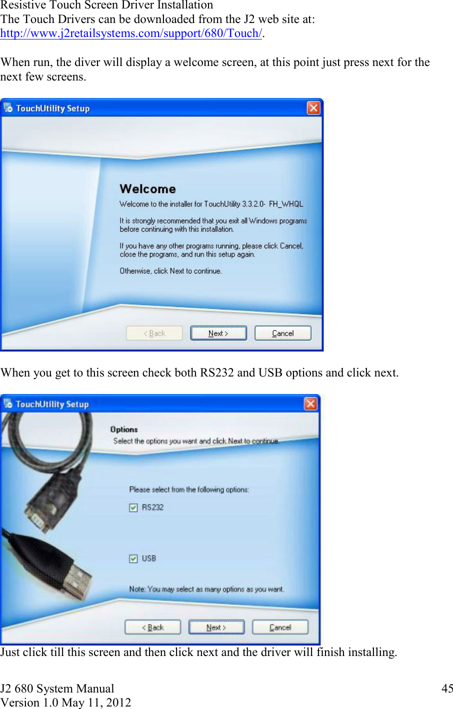 J2 680 System Manual Version 1.0 May 11, 2012     45Resistive Touch Screen Driver Installation  The Touch Drivers can be downloaded from the J2 web site at: http://www.j2retailsystems.com/support/680/Touch/.  When run, the diver will display a welcome screen, at this point just press next for the next few screens.    When you get to this screen check both RS232 and USB options and click next.    Just click till this screen and then click next and the driver will finish installing. 