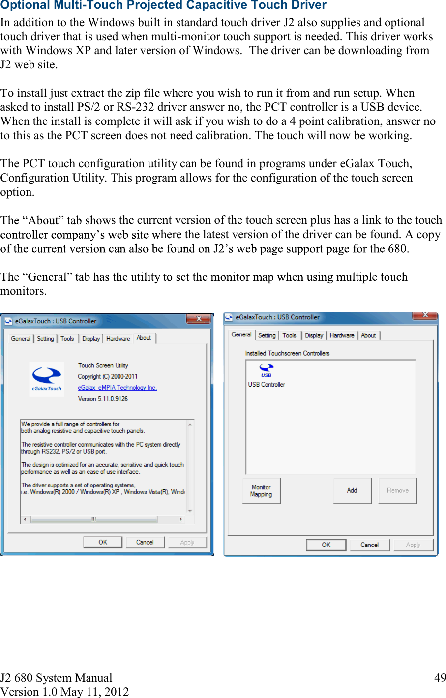 J2 680 System Manual Version 1.0 May 11, 2012     49Optional Multi-Touch Projected Capacitive Touch Driver In addition to the Windows built in standard touch driver J2 also supplies and optional touch driver that is used when multi-monitor touch support is needed. This driver works with Windows XP and later version of Windows.  The driver can be downloading from J2 web site.  To install just extract the zip file where you wish to run it from and run setup. When asked to install PS/2 or RS-232 driver answer no, the PCT controller is a USB device. When the install is complete it will ask if you wish to do a 4 point calibration, answer no to this as the PCT screen does not need calibration. The touch will now be working.  The PCT touch configuration utility can be found in programs under eGalax Touch, Configuration Utility. This program allows for the configuration of the touch screen option.  s the current version of the touch screen plus has a link to the touch here the latest version of the driver can be found. A copy   monitors.          