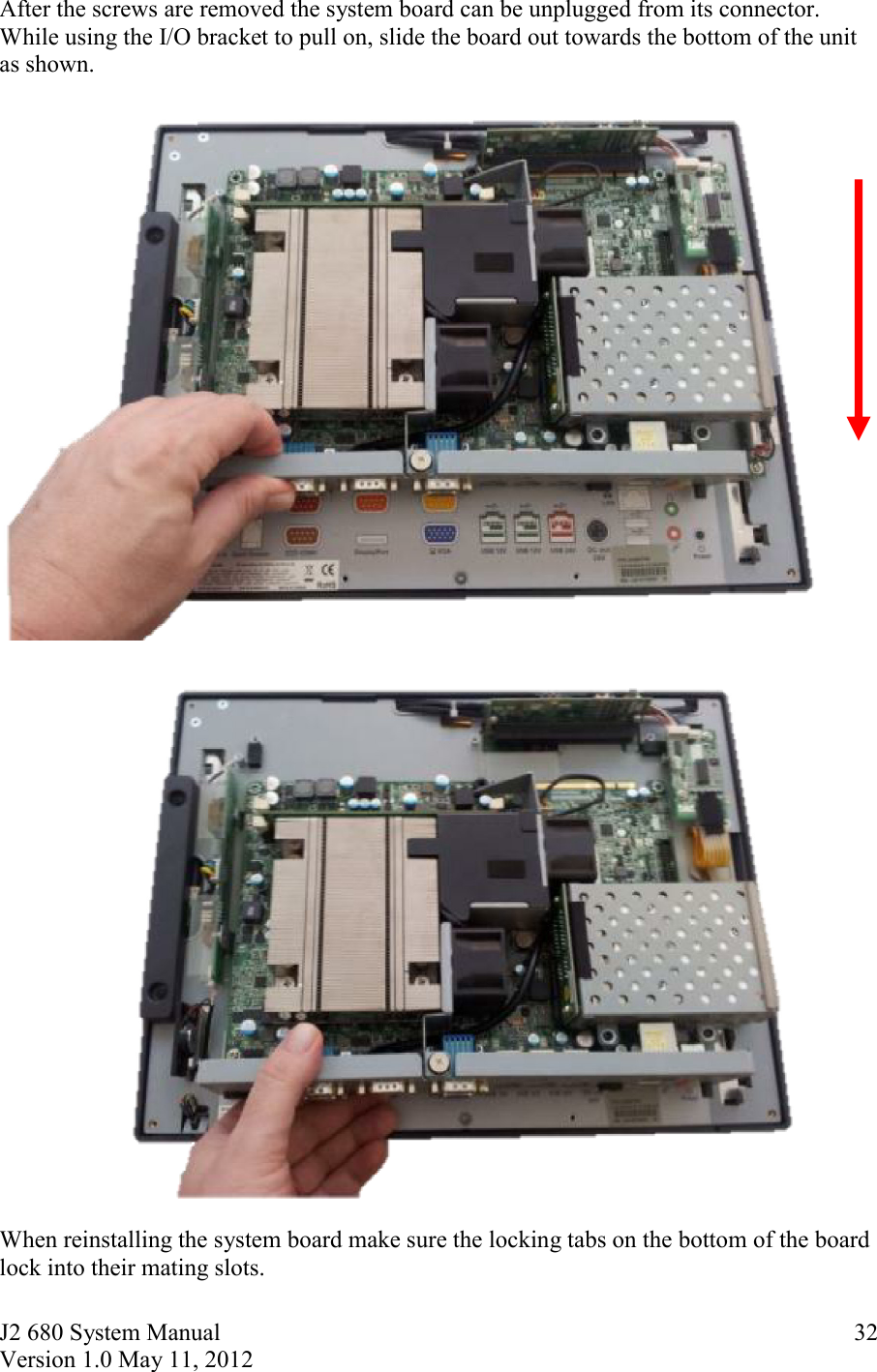 J2 680 System Manual Version 1.0 May 11, 2012     32After the screws are removed the system board can be unplugged from its connector. While using the I/O bracket to pull on, slide the board out towards the bottom of the unit as shown.     When reinstalling the system board make sure the locking tabs on the bottom of the board lock into their mating slots. 