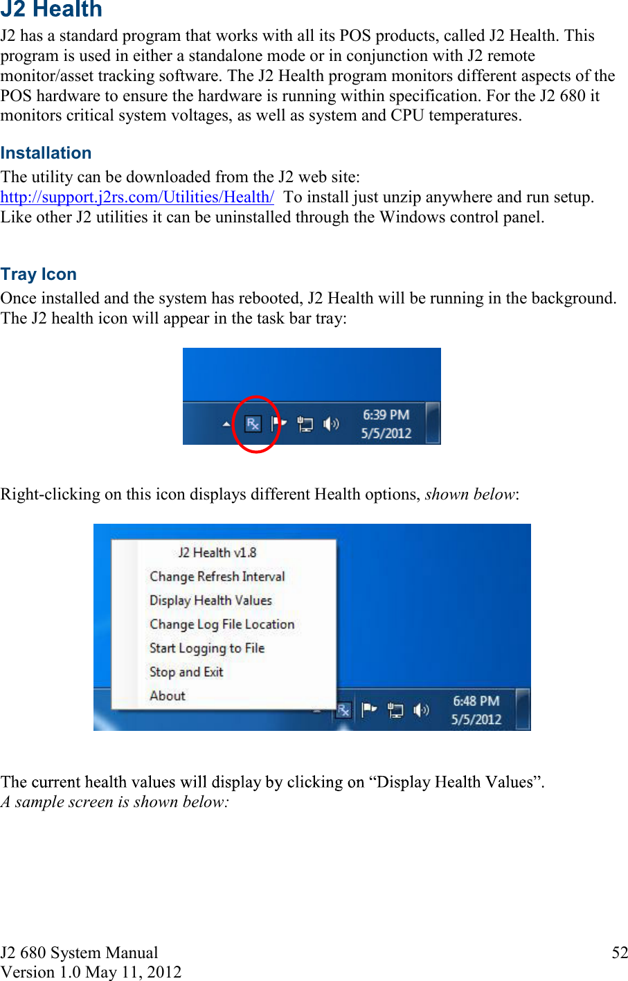 J2 680 System Manual Version 1.0 May 11, 2012     52 J2 has a standard program that works with all its POS products, called J2 Health. This program is used in either a standalone mode or in conjunction with J2 remote monitor/asset tracking software. The J2 Health program monitors different aspects of the POS hardware to ensure the hardware is running within specification. For the J2 680 it monitors critical system voltages, as well as system and CPU temperatures. Installation  The utility can be downloaded from the J2 web site: http://support.j2rs.com/Utilities/Health/  To install just unzip anywhere and run setup. Like other J2 utilities it can be uninstalled through the Windows control panel.  Tray Icon Once installed and the system has rebooted, J2 Health will be running in the background. The J2 health icon will appear in the task bar tray:     Right-clicking on this icon displays different Health options, shown below:      A sample screen is shown below: 