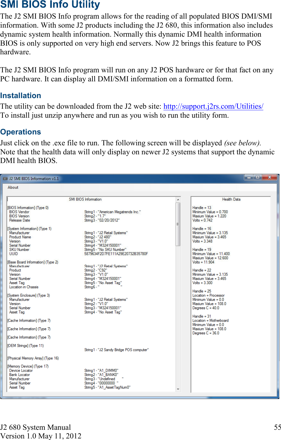 J2 680 System Manual Version 1.0 May 11, 2012     55 The J2 SMI BIOS Info program allows for the reading of all populated BIOS DMI/SMI information. With some J2 products including the J2 680, this information also includes dynamic system health information. Normally this dynamic DMI health information BIOS is only supported on very high end servers. Now J2 brings this feature to POS hardware.   The J2 SMI BIOS Info program will run on any J2 POS hardware or for that fact on any PC hardware. It can display all DMI/SMI information on a formatted form. Installation  The utility can be downloaded from the J2 web site: http://support.j2rs.com/Utilities/ To install just unzip anywhere and run as you wish to run the utility form. Operations Just click on the .exe file to run. The following screen will be displayed (see below).  Note that the health data will only display on newer J2 systems that support the dynamic DMI health BIOS.   