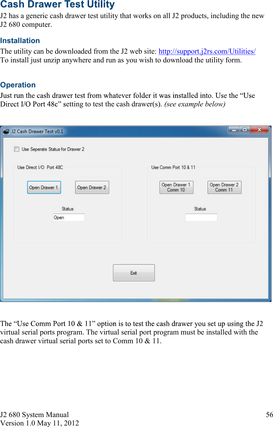 J2 680 System Manual Version 1.0 May 11, 2012     56 J2 has a generic cash drawer test utility that works on all J2 products, including the new J2 680 computer.  Installation  The utility can be downloaded from the J2 web site: http://support.j2rs.com/Utilities/ To install just unzip anywhere and run as you wish to download the utility form.  Operation etting to test the cash drawer(s). (see example below)      virtual serial ports program. The virtual serial port program must be installed with the cash drawer virtual serial ports set to Comm 10 &amp; 11.   