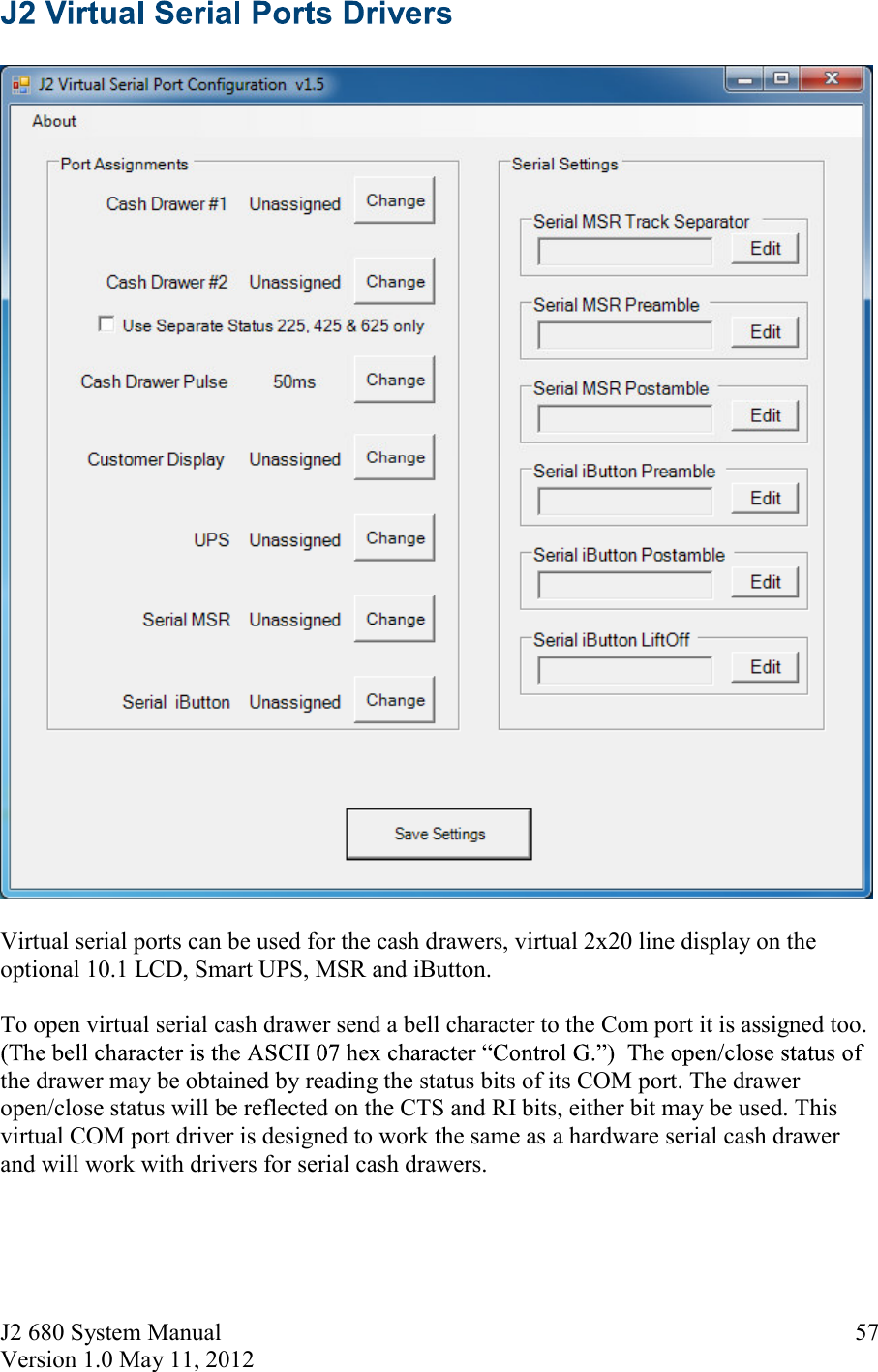 J2 680 System Manual Version 1.0 May 11, 2012     57    Virtual serial ports can be used for the cash drawers, virtual 2x20 line display on the optional 10.1 LCD, Smart UPS, MSR and iButton.    To open virtual serial cash drawer send a bell character to the Com port it is assigned too.  the drawer may be obtained by reading the status bits of its COM port. The drawer open/close status will be reflected on the CTS and RI bits, either bit may be used. This virtual COM port driver is designed to work the same as a hardware serial cash drawer and will work with drivers for serial cash drawers.    