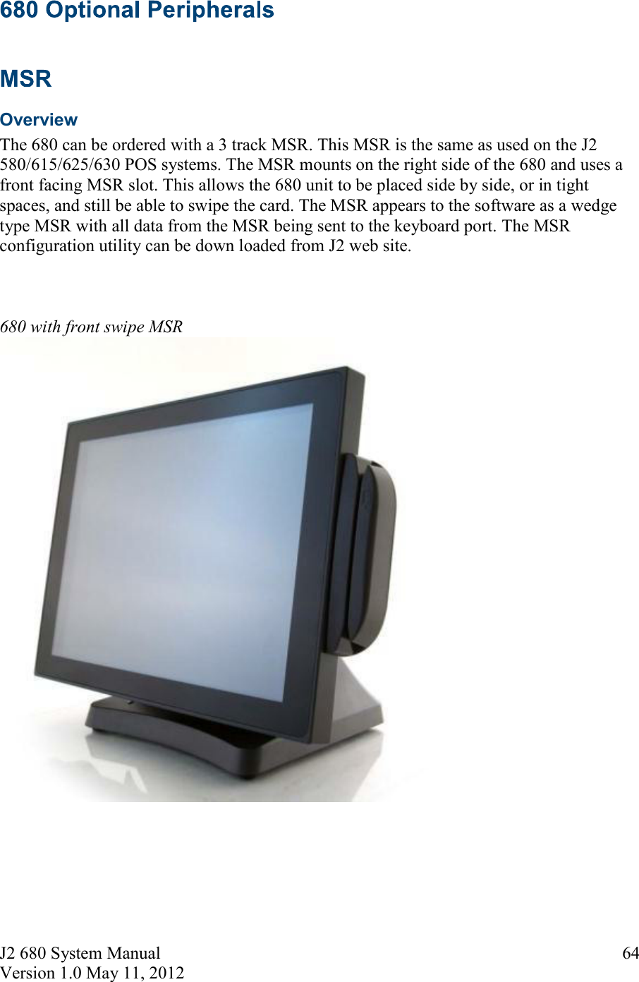 J2 680 System Manual Version 1.0 May 11, 2012     64   Overview The 680 can be ordered with a 3 track MSR. This MSR is the same as used on the J2 580/615/625/630 POS systems. The MSR mounts on the right side of the 680 and uses a front facing MSR slot. This allows the 680 unit to be placed side by side, or in tight spaces, and still be able to swipe the card. The MSR appears to the software as a wedge type MSR with all data from the MSR being sent to the keyboard port. The MSR configuration utility can be down loaded from J2 web site.    680 with front swipe MSR   