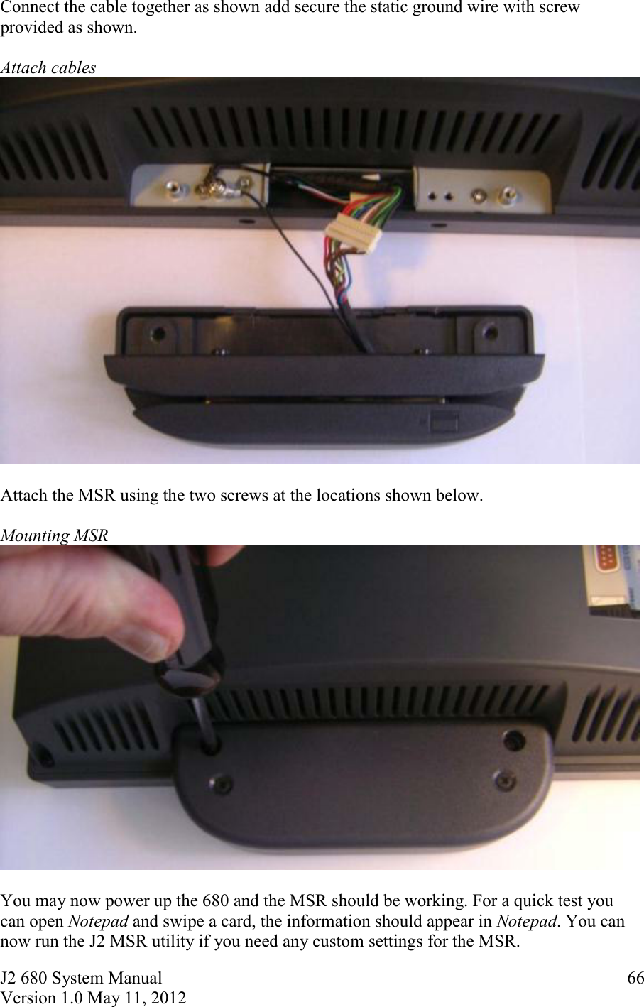 J2 680 System Manual Version 1.0 May 11, 2012     66Connect the cable together as shown add secure the static ground wire with screw provided as shown.  Attach cables    Attach the MSR using the two screws at the locations shown below.  Mounting MSR   You may now power up the 680 and the MSR should be working. For a quick test you can open Notepad and swipe a card, the information should appear in Notepad. You can now run the J2 MSR utility if you need any custom settings for the MSR. 