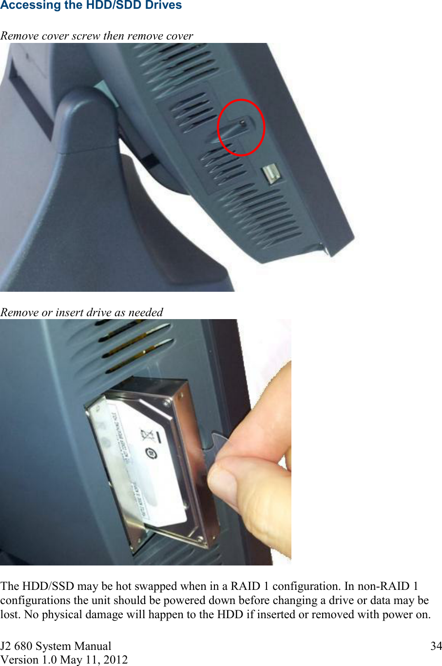 J2 680 System Manual Version 1.0 May 11, 2012     34 Accessing the HDD/SDD Drives  Remove cover screw then remove cover    Remove or insert drive as needed   The HDD/SSD may be hot swapped when in a RAID 1 configuration. In non-RAID 1 configurations the unit should be powered down before changing a drive or data may be lost. No physical damage will happen to the HDD if inserted or removed with power on. 