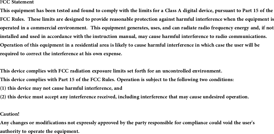 FCC StatementThis equipment has been tested and found to comply with the limits for a Class A digital device, pursuant to Part 15 of the FCC Rules.  These limits are designed to provide reasonable protection against harmful interference when the equipment is operated in a commercial environment.  This equipment generates, uses, and can radiate radio frequency energy and, if not installed and used in accordance with the instruction manual, may cause harmful interference to radio communications.  Operation of this equipment in a residential area is likely to cause harmful interference in which case the user will be required to correct the interference at his own expense.This device complies with FCC radiation exposure limits set forth for an uncontrolled environment.This device complies with Part 15 of the FCC Rules. Operation is subject to the following two conditions: (1) this device may not cause harmful interference, and (2) this device must accept any interference received, including interference that may cause undesired operation.Caution! Any changes or modifications not expressly approved by the party responsible for compliance could void the user&apos;s authority to operate the equipment.