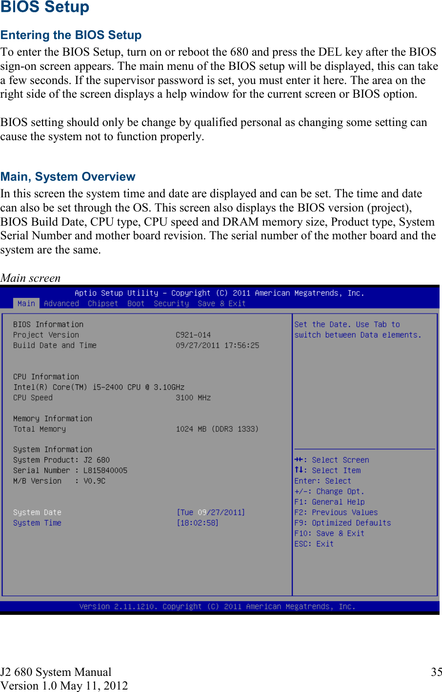 J2 680 System Manual Version 1.0 May 11, 2012     35 Entering the BIOS Setup To enter the BIOS Setup, turn on or reboot the 680 and press the DEL key after the BIOS sign-on screen appears. The main menu of the BIOS setup will be displayed, this can take a few seconds. If the supervisor password is set, you must enter it here. The area on the right side of the screen displays a help window for the current screen or BIOS option.   BIOS setting should only be change by qualified personal as changing some setting can cause the system not to function properly.  Main, System Overview In this screen the system time and date are displayed and can be set. The time and date can also be set through the OS. This screen also displays the BIOS version (project), BIOS Build Date, CPU type, CPU speed and DRAM memory size, Product type, System Serial Number and mother board revision. The serial number of the mother board and the system are the same.  Main screen   