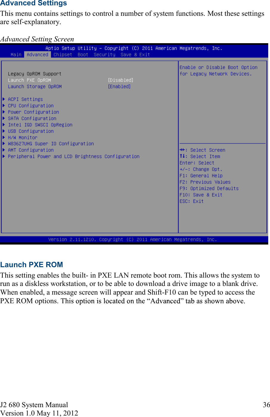 J2 680 System Manual Version 1.0 May 11, 2012     36Advanced Settings This menu contains settings to control a number of system functions. Most these settings are self-explanatory.   Advanced Setting Screen   Launch PXE ROM This setting enables the built- in PXE LAN remote boot rom. This allows the system to run as a diskless workstation, or to be able to download a drive image to a blank drive. When enabled, a message screen will appear and Shift-F10 can be typed to access the PXE ROM options.      