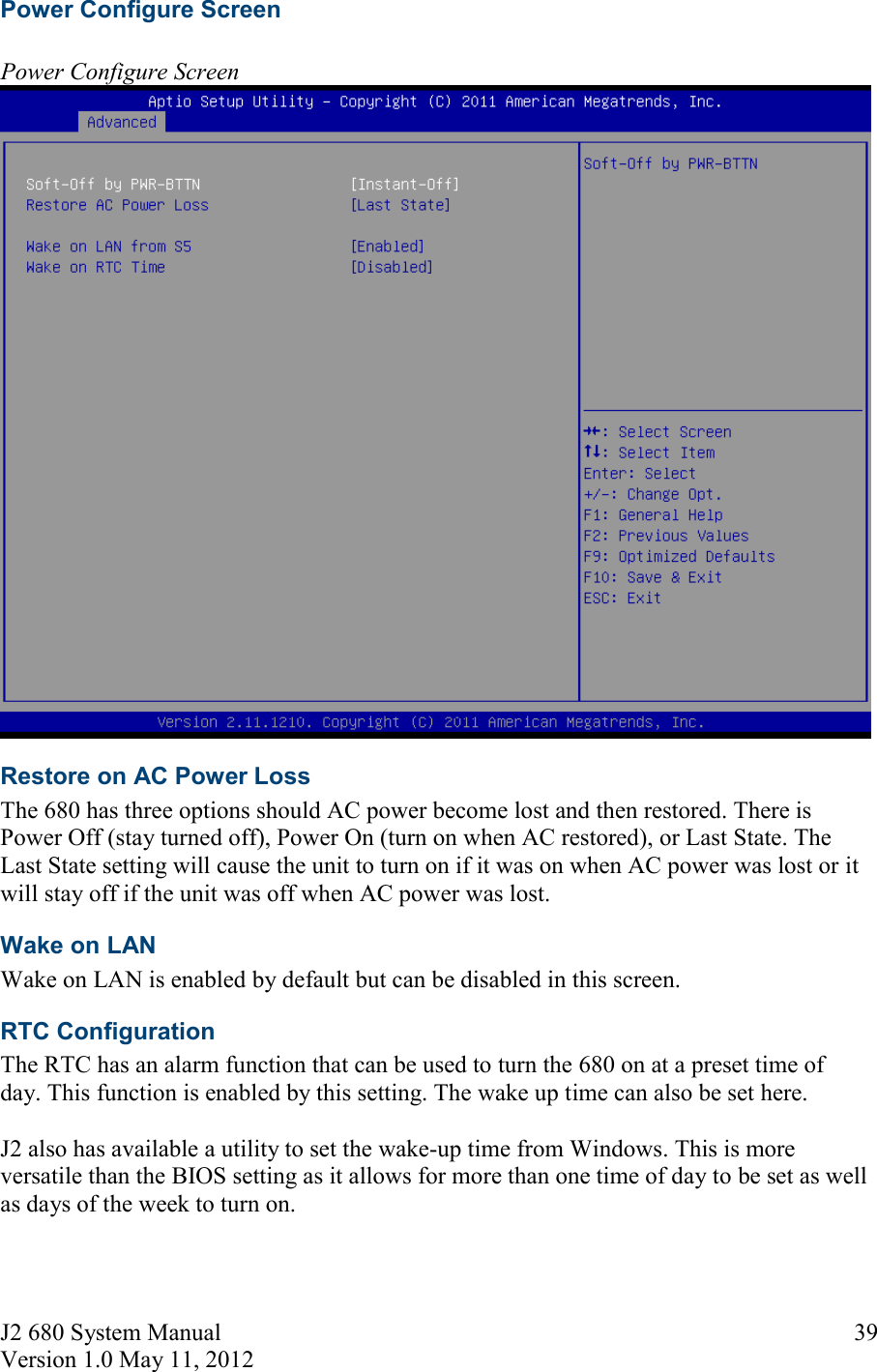 J2 680 System Manual Version 1.0 May 11, 2012     39Power Configure Screen   Power Configure Screen   Restore on AC Power Loss The 680 has three options should AC power become lost and then restored. There is Power Off (stay turned off), Power On (turn on when AC restored), or Last State. The Last State setting will cause the unit to turn on if it was on when AC power was lost or it will stay off if the unit was off when AC power was lost. Wake on LAN Wake on LAN is enabled by default but can be disabled in this screen. RTC Configuration The RTC has an alarm function that can be used to turn the 680 on at a preset time of day. This function is enabled by this setting. The wake up time can also be set here.   J2 also has available a utility to set the wake-up time from Windows. This is more versatile than the BIOS setting as it allows for more than one time of day to be set as well as days of the week to turn on.  