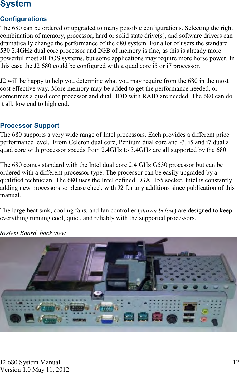 J2 680 System Manual Version 1.0 May 11, 2012     12  Configurations The 680 can be ordered or upgraded to many possible configurations. Selecting the right combination of memory, processor, hard or solid state drive(s), and software drivers can dramatically change the performance of the 680 system. For a lot of users the standard 530 2.4GHz dual core processor and 2GB of memory is fine, as this is already more powerful most all POS systems, but some applications may require more horse power. In this case the J2 680 could be configured with a quad core i5 or i7 processor.  J2 will be happy to help you determine what you may require from the 680 in the most cost effective way. More memory may be added to get the performance needed, or sometimes a quad core processor and dual HDD with RAID are needed. The 680 can do it all, low end to high end.  Processor Support The 680 supports a very wide range of Intel processors. Each provides a different price performance level.  From Celeron dual core, Pentium dual core and -3, i5 and i7 dual a quad core with processor speeds from 2.4GHz to 3.4GHz are all supported by the 680.   The 680 comes standard with the Intel dual core 2.4 GHz G530 processor but can be ordered with a different processor type. The processor can be easily upgraded by a qualified technician. The 680 uses the Intel defined LGA1155 socket. Intel is constantly adding new processors so please check with J2 for any additions since publication of this manual.  The large heat sink, cooling fans, and fan controller (shown below) are designed to keep everything running cool, quiet, and reliably with the supported processors.  System Board, back view    