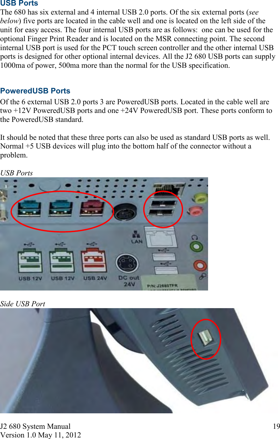 J2 680 System Manual Version 1.0 May 11, 2012     19USB Ports The 680 has six external and 4 internal USB 2.0 ports. Of the six external ports (see below) five ports are located in the cable well and one is located on the left side of the unit for easy access. The four internal USB ports are as follows:  one can be used for the optional Finger Print Reader and is located on the MSR connecting point. The second internal USB port is used for the PCT touch screen controller and the other internal USB ports is designed for other optional internal devices. All the J2 680 USB ports can supply 1000ma of power, 500ma more than the normal for the USB specification.  PoweredUSB Ports Of the 6 external USB 2.0 ports 3 are PoweredUSB ports. Located in the cable well are two +12V PoweredUSB ports and one +24V PoweredUSB port. These ports conform to the PoweredUSB standard.   It should be noted that these three ports can also be used as standard USB ports as well. Normal +5 USB devices will plug into the bottom half of the connector without a problem.  USB Ports   Side USB Port 