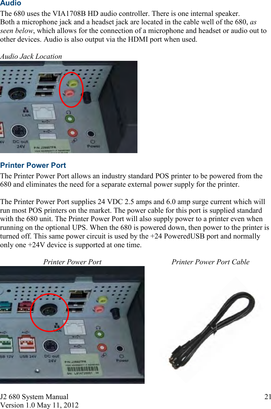 J2 680 System Manual Version 1.0 May 11, 2012     21 Audio The 680 uses the VIA1708B HD audio controller. There is one internal speaker.  Both a microphone jack and a headset jack are located in the cable well of the 680, as seen below, which allows for the connection of a microphone and headset or audio out to other devices. Audio is also output via the HDMI port when used.  Audio Jack Location  Printer Power Port The Printer Power Port allows an industry standard POS printer to be powered from the 680 and eliminates the need for a separate external power supply for the printer.   The Printer Power Port supplies 24 VDC 2.5 amps and 6.0 amp surge current which will run most POS printers on the market. The power cable for this port is supplied standard with the 680 unit. The Printer Power Port will also supply power to a printer even when running on the optional UPS. When the 680 is powered down, then power to the printer is turned off. This same power circuit is used by the +24 PoweredUSB port and normally only one +24V device is supported at one time.  Printer Power Port  Printer Power Port Cable   