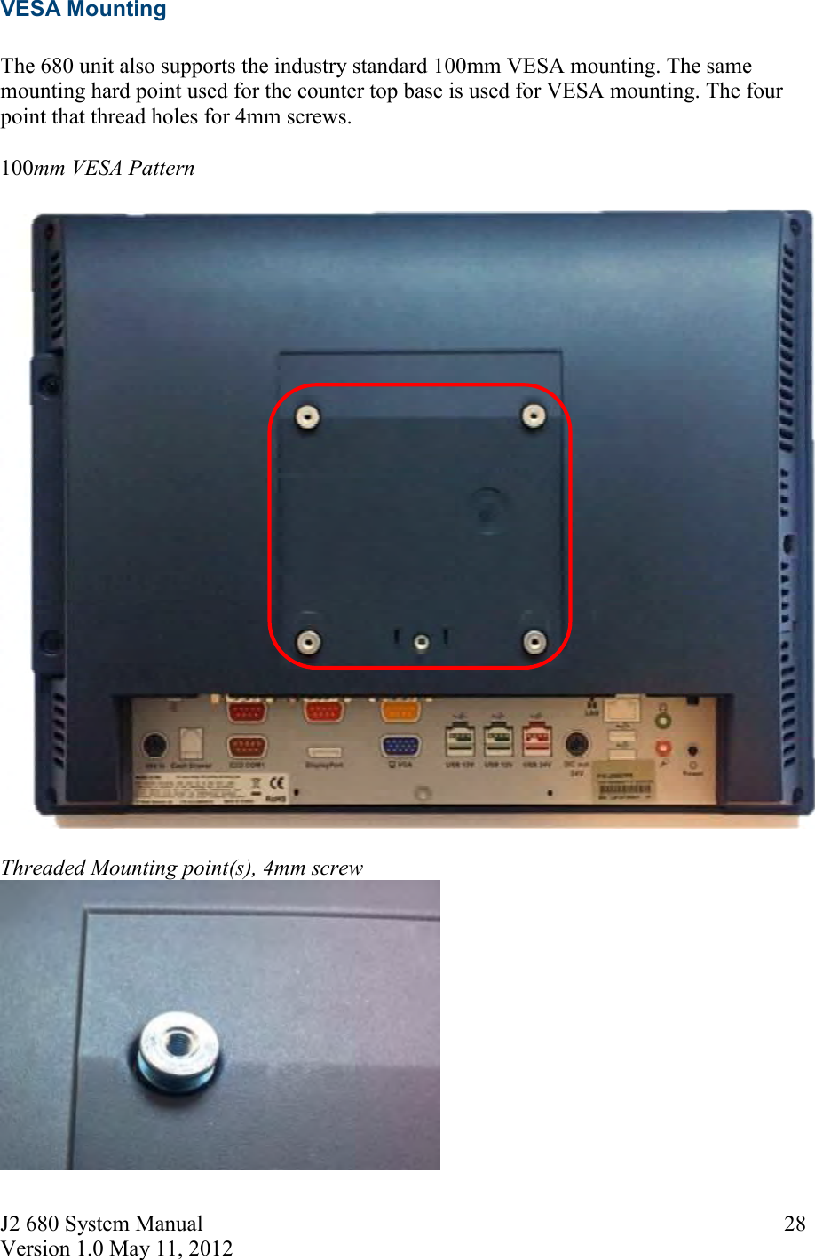 J2 680 System Manual Version 1.0 May 11, 2012     28VESA Mounting  The 680 unit also supports the industry standard 100mm VESA mounting. The same mounting hard point used for the counter top base is used for VESA mounting. The four point that thread holes for 4mm screws.  100mm VESA Pattern   Threaded Mounting point(s), 4mm screw    