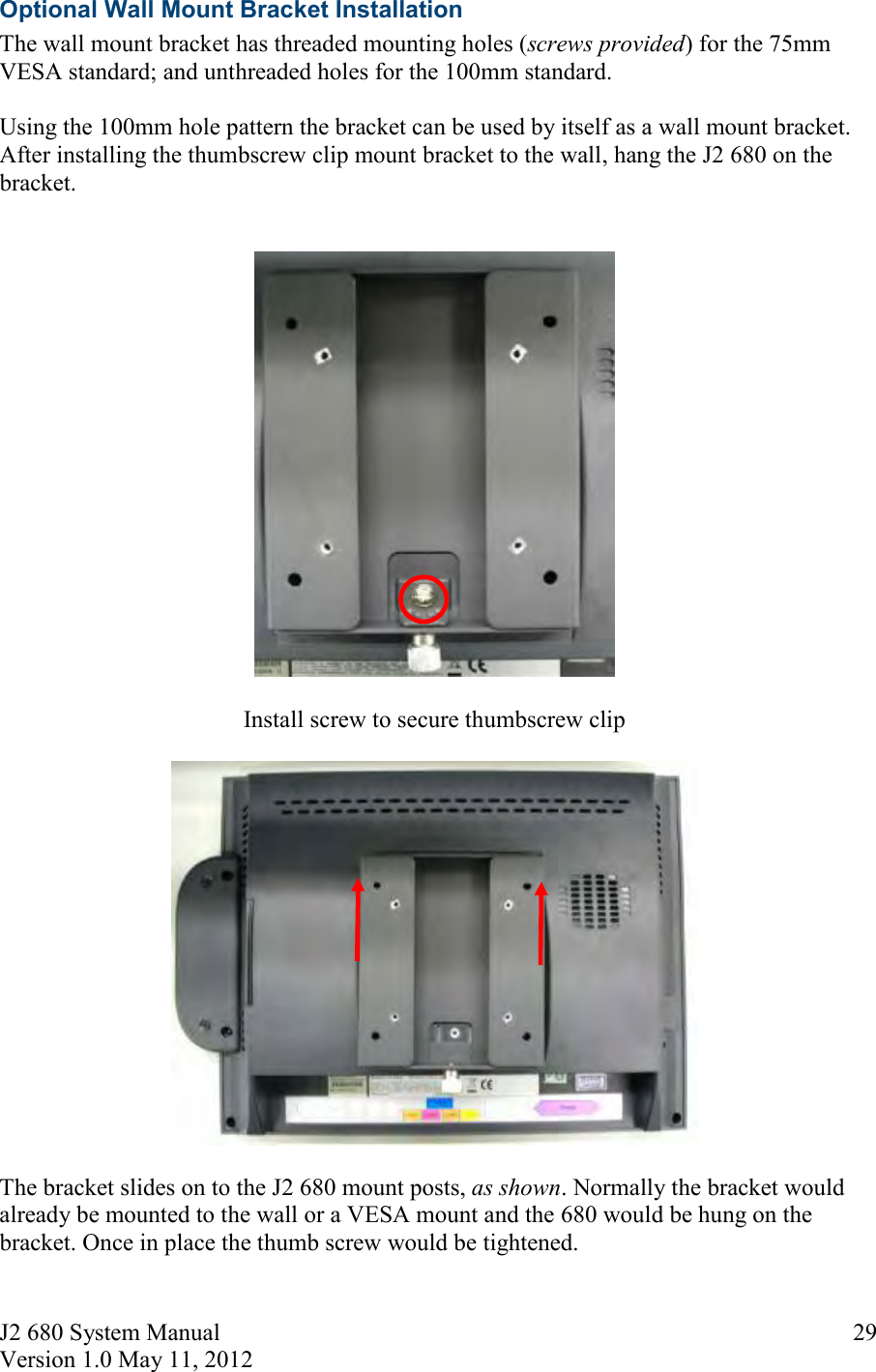 J2 680 System Manual Version 1.0 May 11, 2012     29Optional Wall Mount Bracket Installation The wall mount bracket has threaded mounting holes (screws provided) for the 75mm VESA standard; and unthreaded holes for the 100mm standard.  Using the 100mm hole pattern the bracket can be used by itself as a wall mount bracket. After installing the thumbscrew clip mount bracket to the wall, hang the J2 680 on the bracket.      Install screw to secure thumbscrew clip    The bracket slides on to the J2 680 mount posts, as shown. Normally the bracket would already be mounted to the wall or a VESA mount and the 680 would be hung on the bracket. Once in place the thumb screw would be tightened. 