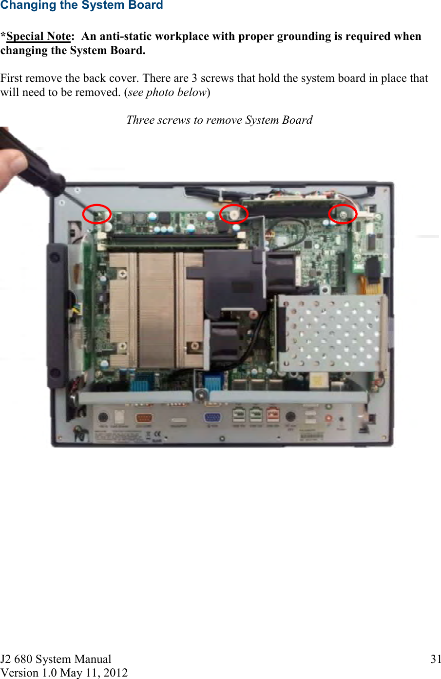 J2 680 System Manual Version 1.0 May 11, 2012 31Changing the System Board *Special Note:  An anti-static workplace with proper grounding is required whenchanging the System Board. First remove the back cover. There are 3 screws that hold the system board in place that will need to be removed. (see photo below) Three screws to remove System Board 