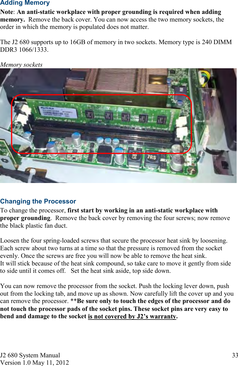 J2 680 System Manual Version 1.0 May 11, 2012     33Adding Memory Note: An anti-static workplace with proper grounding is required when adding memory.  Remove the back cover. You can now access the two memory sockets, the order in which the memory is populated does not matter.   The J2 680 supports up to 16GB of memory in two sockets. Memory type is 240 DIMM DDR3 1066/1333.   Memory sockets   Changing the Processor To change the processor, first start by working in an anti-static workplace with proper grounding.  Remove the back cover by removing the four screws; now remove the black plastic fan duct.  Loosen the four spring-loaded screws that secure the processor heat sink by loosening. Each screw about two turns at a time so that the pressure is removed from the socket evenly. Once the screws are free you will now be able to remove the heat sink.  It will stick because of the heat sink compound, so take care to move it gently from side to side until it comes off.   Set the heat sink aside, top side down.   You can now remove the processor from the socket. Push the locking lever down, push out from the locking tab, and move up as shown. Now carefully lift the cover up and you can remove the processor. **Be sure only to touch the edges of the processor and do not touch the processor pads of the socket pins. These socket pins are very easy to bend and damage to the socket  .      