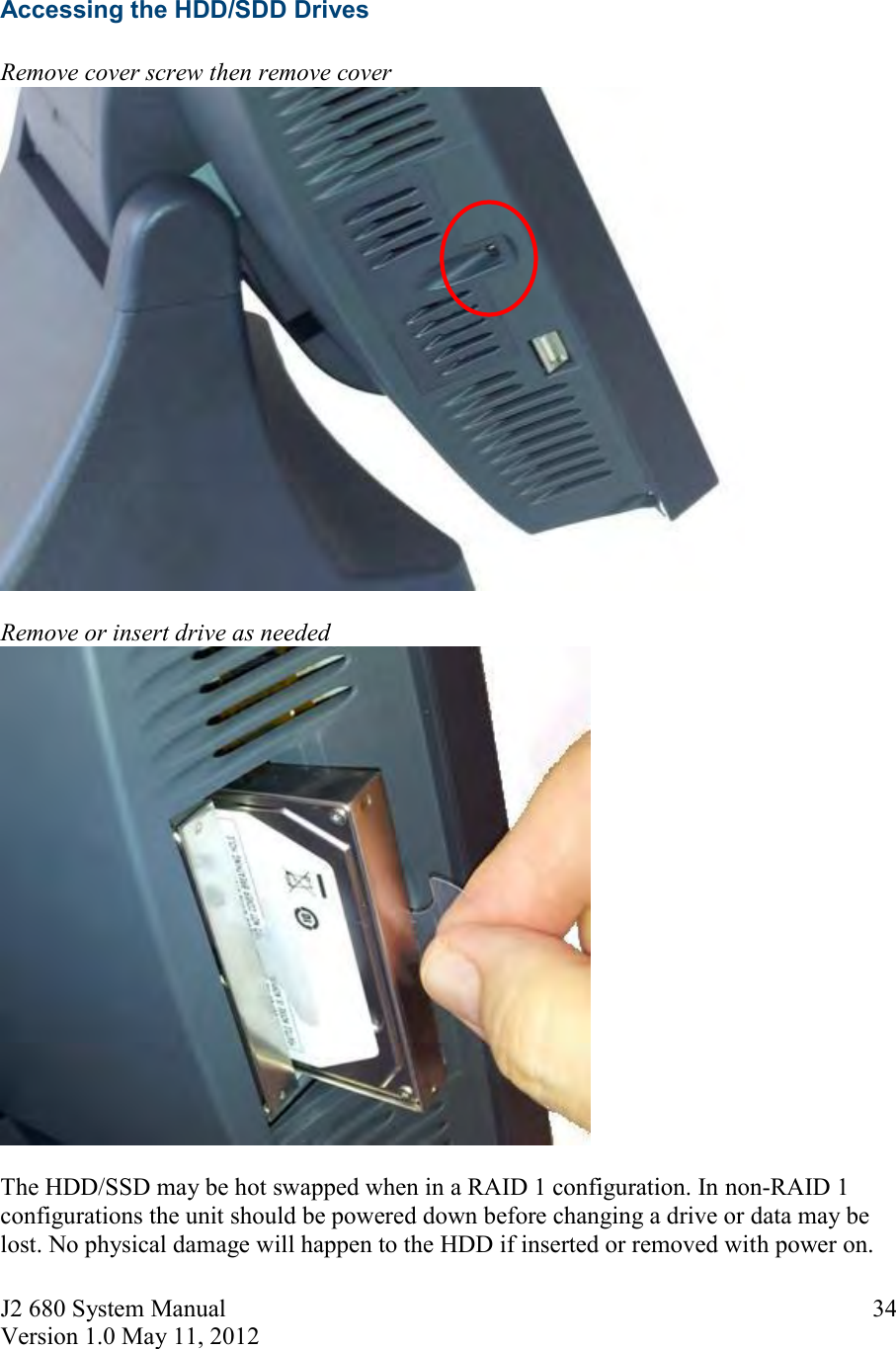 J2 680 System Manual Version 1.0 May 11, 2012 34Accessing the HDD/SDD Drives Remove cover screw then remove cover Remove or insert drive as needed The HDD/SSD may be hot swapped when in a RAID 1 configuration. In non-RAID 1 configurations the unit should be powered down before changing a drive or data may be lost. No physical damage will happen to the HDD if inserted or removed with power on. 