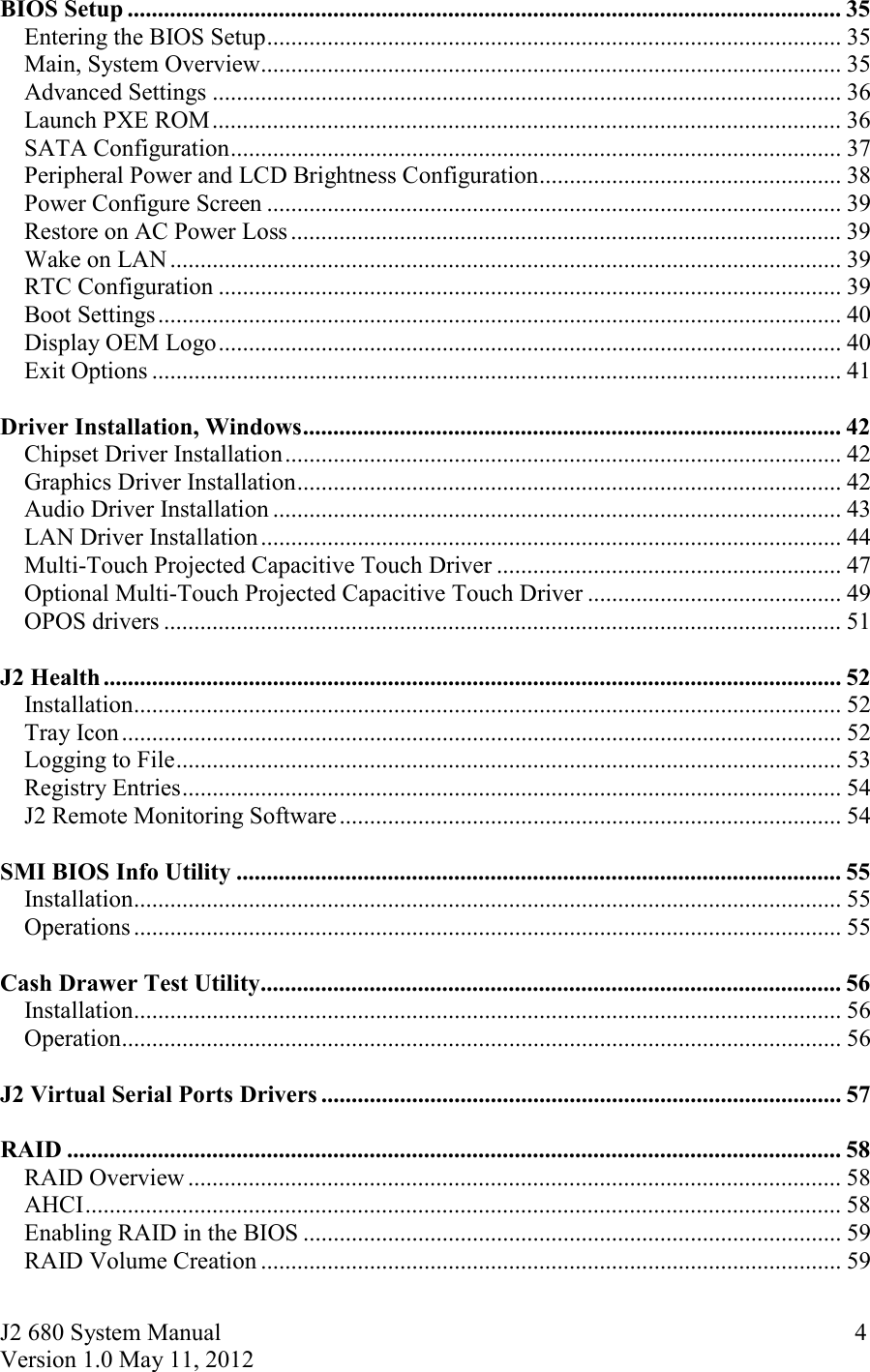 J2 680 System Manual Version 1.0 May 11, 2012     4BIOS Setup ...................................................................................................................... 35Entering the BIOS Setup ............................................................................................... 35Main, System Overview ................................................................................................ 35Advanced Settings ........................................................................................................ 36Launch PXE ROM ........................................................................................................ 36SATA Configuration ..................................................................................................... 37Peripheral Power and LCD Brightness Configuration .................................................. 38Power Configure Screen ............................................................................................... 39Restore on AC Power Loss ........................................................................................... 39Wake on LAN ............................................................................................................... 39RTC Configuration ....................................................................................................... 39Boot Settings ................................................................................................................. 40Display OEM Logo ....................................................................................................... 40Exit Options .................................................................................................................. 41  Driver Installation, Windows ......................................................................................... 42Chipset Driver Installation ............................................................................................ 42Graphics Driver Installation .......................................................................................... 42Audio Driver Installation .............................................................................................. 43LAN Driver Installation ................................................................................................ 44Multi-Touch Projected Capacitive Touch Driver ......................................................... 47Optional Multi-Touch Projected Capacitive Touch Driver .......................................... 49OPOS drivers ................................................................................................................ 51  J2 Health .......................................................................................................................... 52Installation ..................................................................................................................... 52Tray Icon ....................................................................................................................... 52Logging to File .............................................................................................................. 53Registry Entries ............................................................................................................. 54J2 Remote Monitoring Software ................................................................................... 54  SMI BIOS Info Utility .................................................................................................... 55Installation ..................................................................................................................... 55Operations ..................................................................................................................... 55  Cash Drawer Test Utility ................................................................................................ 56Installation ..................................................................................................................... 56Operation ....................................................................................................................... 56  J2 Virtual Serial Ports Drivers ...................................................................................... 57  RAID ................................................................................................................................ 58RAID Overview ............................................................................................................ 58AHCI ............................................................................................................................. 58Enabling RAID in the BIOS ......................................................................................... 59RAID Volume Creation ................................................................................................ 59