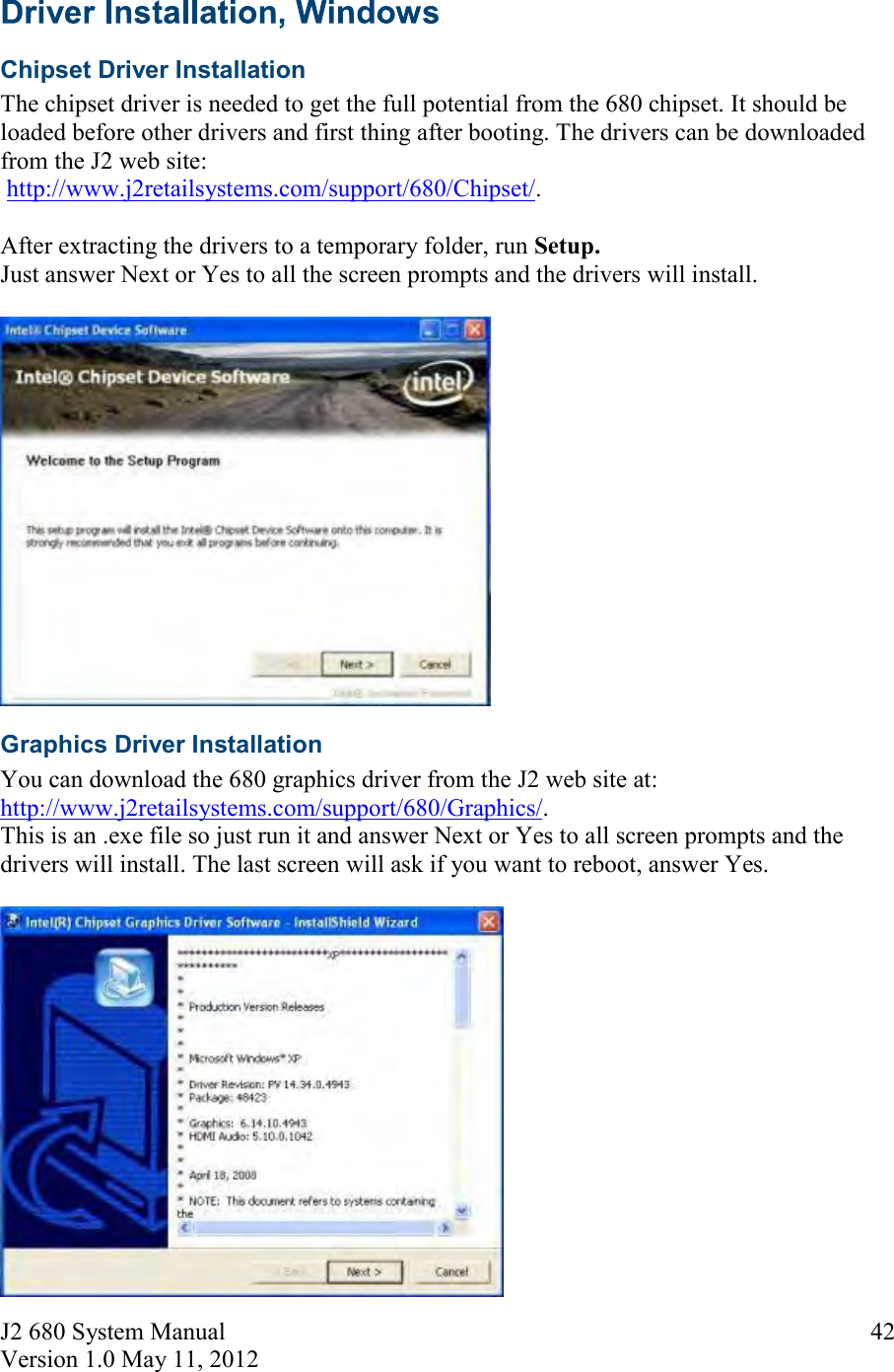 J2 680 System Manual Version 1.0 May 11, 2012     42 Chipset Driver Installation The chipset driver is needed to get the full potential from the 680 chipset. It should be loaded before other drivers and first thing after booting. The drivers can be downloaded from the J2 web site:  http://www.j2retailsystems.com/support/680/Chipset/.  After extracting the drivers to a temporary folder, run Setup.  Just answer Next or Yes to all the screen prompts and the drivers will install.   Graphics Driver Installation You can download the 680 graphics driver from the J2 web site at: http://www.j2retailsystems.com/support/680/Graphics/.  This is an .exe file so just run it and answer Next or Yes to all screen prompts and the drivers will install. The last screen will ask if you want to reboot, answer Yes.   