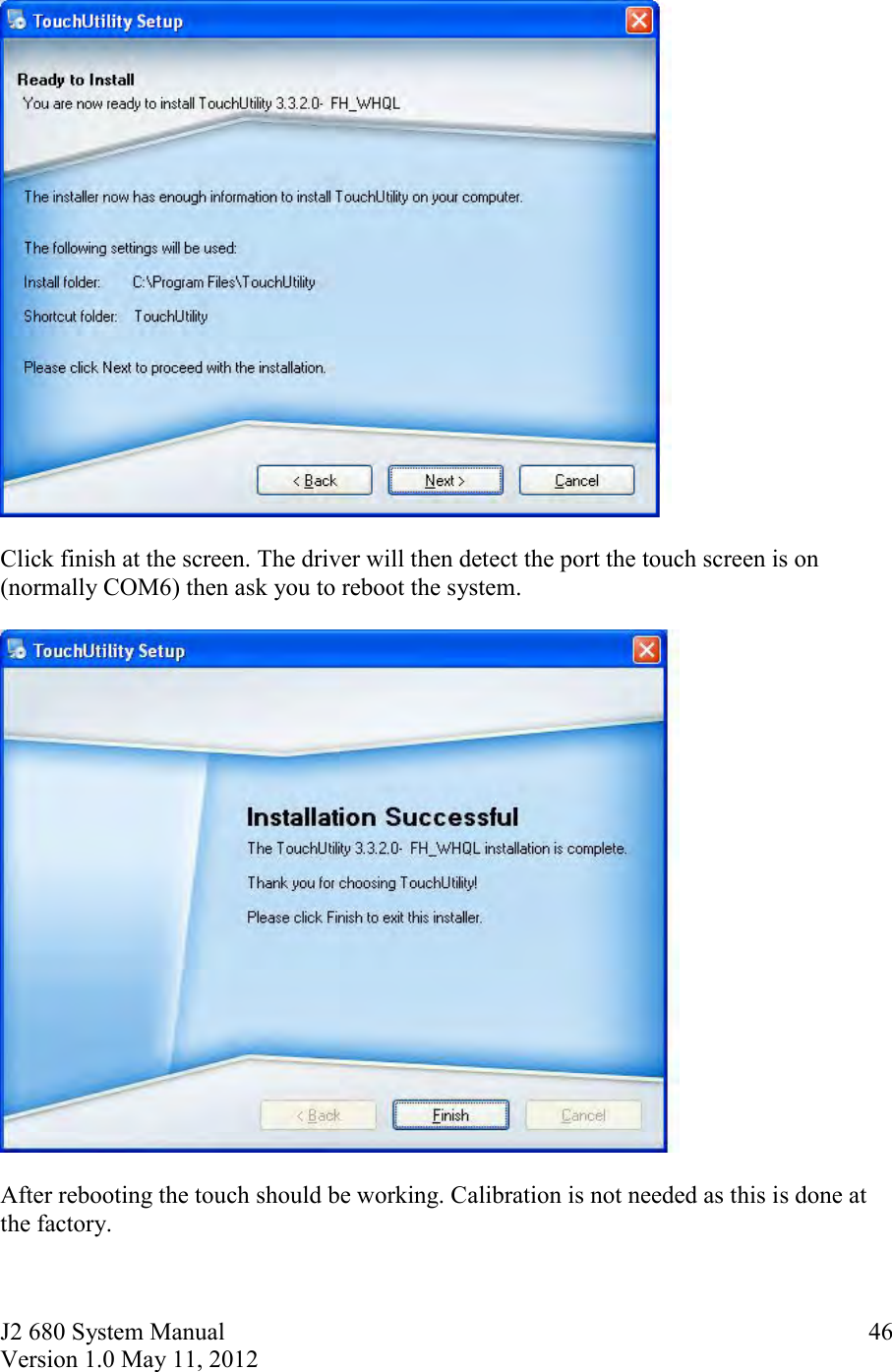 J2 680 System Manual Version 1.0 May 11, 2012     46   Click finish at the screen. The driver will then detect the port the touch screen is on (normally COM6) then ask you to reboot the system.     After rebooting the touch should be working. Calibration is not needed as this is done at the factory. 