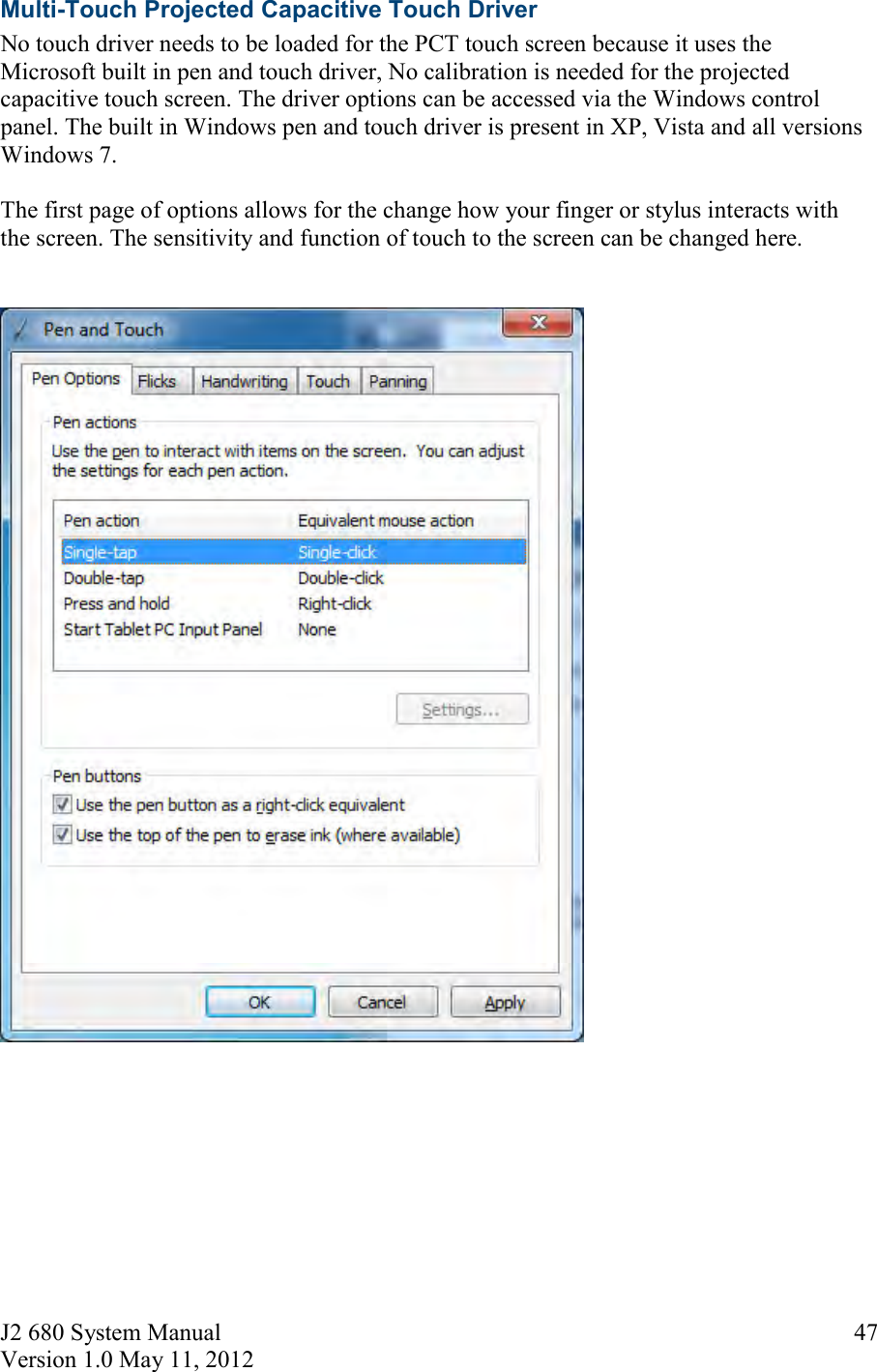 J2 680 System Manual Version 1.0 May 11, 2012     47Multi-Touch Projected Capacitive Touch Driver No touch driver needs to be loaded for the PCT touch screen because it uses the Microsoft built in pen and touch driver, No calibration is needed for the projected capacitive touch screen. The driver options can be accessed via the Windows control panel. The built in Windows pen and touch driver is present in XP, Vista and all versions Windows 7.  The first page of options allows for the change how your finger or stylus interacts with the screen. The sensitivity and function of touch to the screen can be changed here.         
