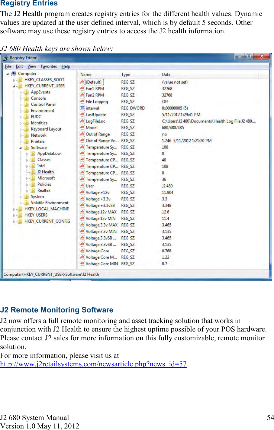 J2 680 System Manual Version 1.0 May 11, 2012     54Registry Entries The J2 Health program creates registry entries for the different health values. Dynamic values are updated at the user defined interval, which is by default 5 seconds. Other software may use these registry entries to access the J2 health information.  J2 680 Health keys are shown below:    J2 Remote Monitoring Software J2 now offers a full remote monitoring and asset tracking solution that works in conjunction with J2 Health to ensure the highest uptime possible of your POS hardware.  Please contact J2 sales for more information on this fully customizable, remote monitor solution. For more information, please visit us at http://www.j2retailsystems.com/newsarticle.php?news_id=57     