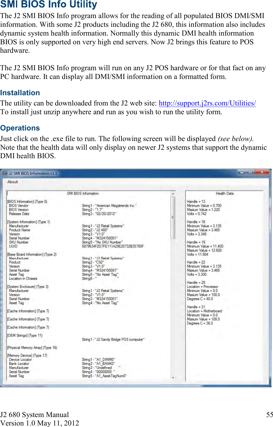 J2 680 System Manual Version 1.0 May 11, 2012     55 The J2 SMI BIOS Info program allows for the reading of all populated BIOS DMI/SMI information. With some J2 products including the J2 680, this information also includes dynamic system health information. Normally this dynamic DMI health information BIOS is only supported on very high end servers. Now J2 brings this feature to POS hardware.   The J2 SMI BIOS Info program will run on any J2 POS hardware or for that fact on any PC hardware. It can display all DMI/SMI information on a formatted form. Installation  The utility can be downloaded from the J2 web site: http://support.j2rs.com/Utilities/ To install just unzip anywhere and run as you wish to run the utility form. Operations Just click on the .exe file to run. The following screen will be displayed (see below).  Note that the health data will only display on newer J2 systems that support the dynamic DMI health BIOS.   