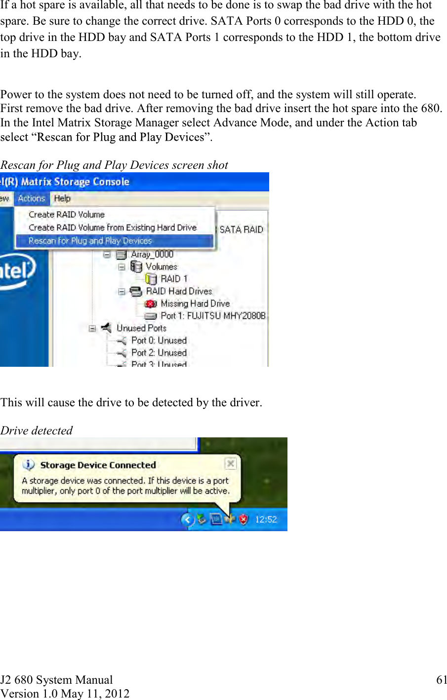 J2 680 System Manual Version 1.0 May 11, 2012     61If a hot spare is available, all that needs to be done is to swap the bad drive with the hot spare. Be sure to change the correct drive. SATA Ports 0 corresponds to the HDD 0, the top drive in the HDD bay and SATA Ports 1 corresponds to the HDD 1, the bottom drive in the HDD bay.  Power to the system does not need to be turned off, and the system will still operate.  First remove the bad drive. After removing the bad drive insert the hot spare into the 680. In the Intel Matrix Storage Manager select Advance Mode, and under the Action tab   Rescan for Plug and Play Devices screen shot    This will cause the drive to be detected by the driver.  Drive detected      