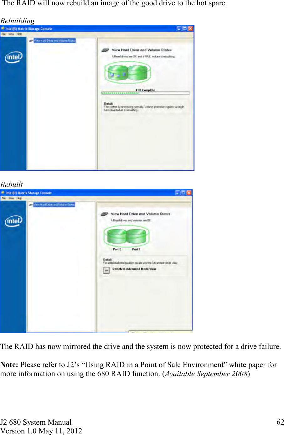 J2 680 System Manual Version 1.0 May 11, 2012     62  The RAID will now rebuild an image of the good drive to the hot spare.   Rebuilding   Rebuilt   The RAID has now mirrored the drive and the system is now protected for a drive failure.  Note: more information on using the 680 RAID function. (Available September 2008) 